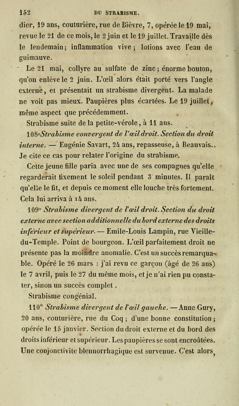 dier, 19 ans, couturière, rue de Bièvre, 7, opérée le 19 mai, revue le 21 de ce mois, le 2 juin et le 19 juillet. Travaille dès le lendemain ; inflammation vive ; lotions avec l'eau de guimauve. - Le 21 mai, collyre au sulfate de zinc; énorme bouton, qu'on enlève le 2 juin. L'œil alors était porté vers l'angle externe, et présentait un strabisme divergent. La malade ne voit pas mieux. Paupières plus écartées. Le 19 juillet, même aspect que précédemment. Strabisme suite delà petite-vérole, à 11 ans. \^Z° Strabisme convergent de V œil droit. Section du droit interne. — Eugénie Savart, 1k ans, repasseuse, à Beauvais.. Je cite ce cas pour relater l'origine du strabisme. Cette jeune fille paria avec une de ses compagnes qu'elle regarderait fixement le soleil pendant 3 minutes. Il paraît qu'elle le fit, et depuis ce moment elle louche très fortement. Cela lui arriva à i4 ans. 109° Strabisme divergent de Vœil droit. Section du droit externe avec section additionnelle du bord externe des droits inférieur et supérieur. — Emile-Louis Lampin, rue Vieille- du-Temple. Point de bourgeon. L'œil parfaitement droit ne présente pas la moindre anomalie. C'est un succès remarqua-* ble. Opéré le 26 mars : j'ai revu ce garçou (âgé de 26 ans) le 7 avril, puis le 27 du même mois, et je n'ai rien pu consta- ter, sinon un succès complet. Strabisme congénial. 110° Strabisme divergent de l'œil gauche. —Anne Gury, 20 ans, couturière, rue du Coq ; d'une bonne constitution ; opérée le 15 janvier. Section du droit externe et du bord des droits inférieur et supérieur. Les paupières se sont encroûtées. Une conjonctivite blennorrhagique est survenue. C'est alors