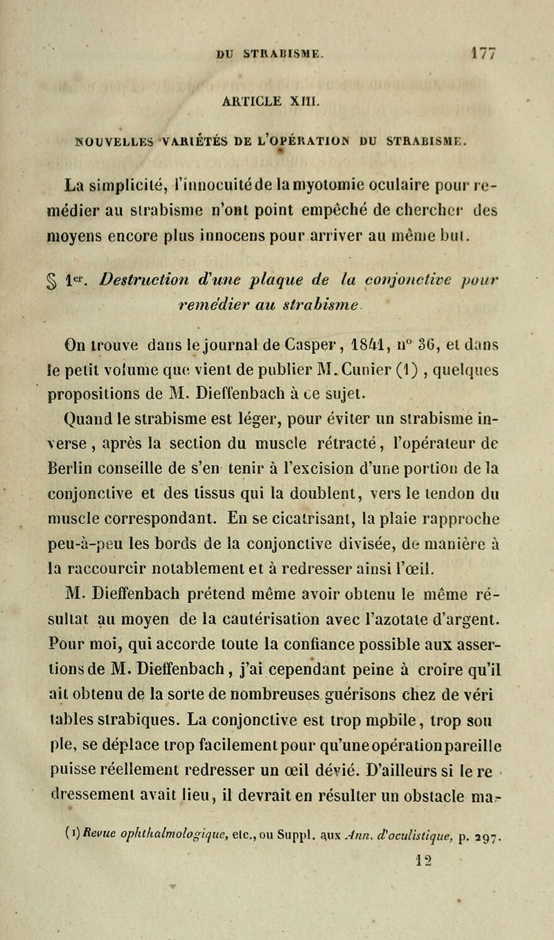 ARTICLE XIII. NOUVELLES VARIÉTÉS DE L'OPÉRATION DU STRABISME. - La simplicité, l'innocuité de lamyotomie oculaire pour re- médier au strabisme n'ont point empêché de chercher des moyens encore plus innocens pour arriver au même but. § 1er. Destruction d'une plaque de la conjonctive pour remédier au strabisme On trouve dans le journal de Casper, 18M, n° 36, et dans Je petit volume que. vient de publier M. Cimier (1) , quelques propositions de M. Dieffenbach à ce sujet. Quand le strabisme est léger, pour éviter un strabisme in- verse , après la section du muscle rétracté, l'opérateur de Berlin conseille de s'en tenir à l'excision d'une portion de la conjonctive et des tissus qui la doublent, vers le tendon du muscle correspondant. En se cicatrisant, la plaie rapproche peu-à-peu les bords de la conjonctive divisée, de manière à la raccourcir notablement et à redresser ainsi l'œil. M. Dieffenbach prétend même avoir obtenu le même ré- sultat au moyen de la cautérisation avec l'azotate d'argent. Pour moi, qui accorde toute la confiance possible aux asser- tions de M. Dieffenbach, j'ai cependant peine à croire qu'il ail obtenu de la sorte de nombreuses guérisons chez de véri tables slrabiques. La conjonctive est trop mpbile, trop sou pie, se déplace trop facilement pour qu'une opérationpareille puisse réellement redresser un œil dévié. D'ailleurs si le re dressement avait lieu, il devrait en résulter un obstacle ma- (i)Revue ophthalmologique, etc., ou Suppl. a,UX Ann. d'oculistique, p. 397. 12