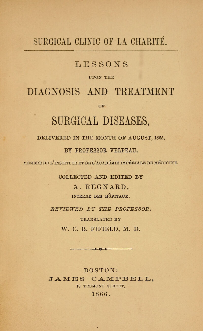 SURGICAL CLINIC OF LA CtlAPJTIi. LESSONS UPON THE DIAGNOSIS AND TREATMENT OF SURGICAL DISEASES, DELIVERED IN THE MONTH OF AUGUST, 1805, BY PEOPESSOR VELPEAU, MEMBEE DE ^'INSTITUTE ET DE l'ACADEMIE IMPERIALS DE MJ^DICINE. COLLECTED AND EDITED BY A. REGKARD, INTERNE DES HOPITAUX. BEVIEWED BY THE PROFESSOR. TRANSLATED BY W. C. B. EIFIELD, M. D. »'» • BOSTON: 18 TREMONT STREET, 1866.