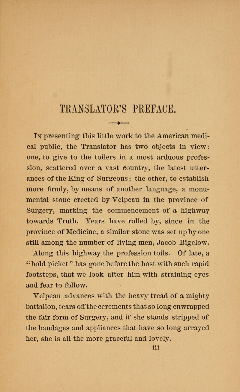 TRANSLATOR'S PREFACE. In presenting- this little work to the American medi- cal public, the Translator has two objects in view: one, to give to the toilers in a most arduous profes- sion, scattered over a vast Country, the latest utter- ances of the King of Surgeons; the other, to establish more firmly, by means of another language, a monu- mental stone erected by Velpeau in the province of Surgery, marking the commencement of a highway towards Truth. Years have rolled by, since in the province of Medicine, a similar stone was set up by one still among the number of living men, Jacob Bigelow. Along this highway the profession toils. Of late, a bold picket has gone before the host with such rapid footsteps, that we look after him with straining eyes and fear to follow. Velpeau advances with the heavy tread of a mighty battalion, tears off the cerements that so long enwrapped the fair form of Surgery, and if she stands stripped of the bandages and appliances that have so long arraj^ed her, she is all the more graceful and lovely.