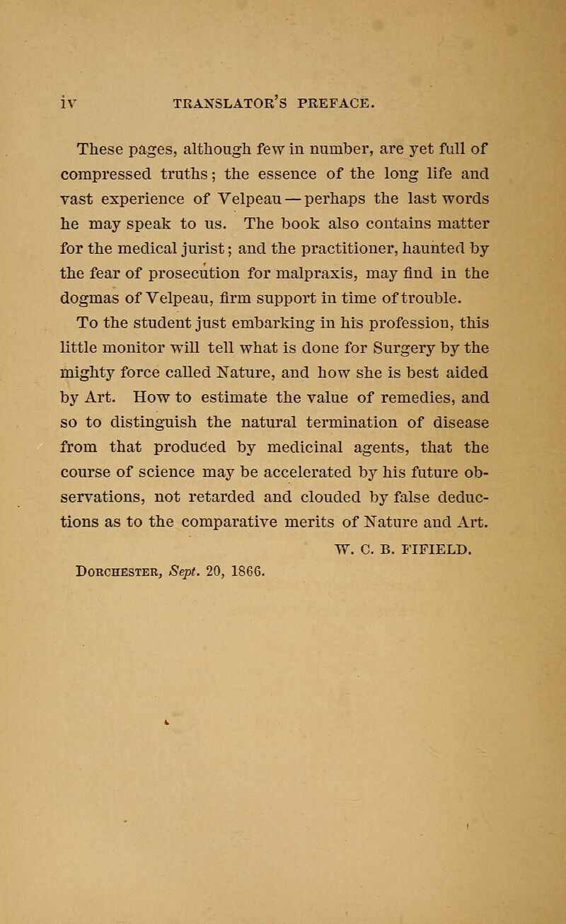 These pages, although few in number, are yet full of compressed truths; the essence of the long life and vast experience of Velpeau — perhaps the last words he may speak to us. The book also contains matter for the medical jurist; and the practitioner, haunted by the fear of prosecution for malpraxis, may find in the dogmas of Velpeau, firm support in time of trouble. To the student just embarking in his profession, this little monitor will tell what is done for Surgery by the mighty force called Nature, and how she is best aided by Art. How to estimate the value of remedies, and so to distinguish the natural termination of disease from that produced by medicinal agents, that the course of science may be accelerated by his future ob- servations, not retarded and clouded by false deduc- tions as to the comparative merits of Nature and Art. W. C. B. FIFIELD. Dorchester, Sept. 20, 1866.