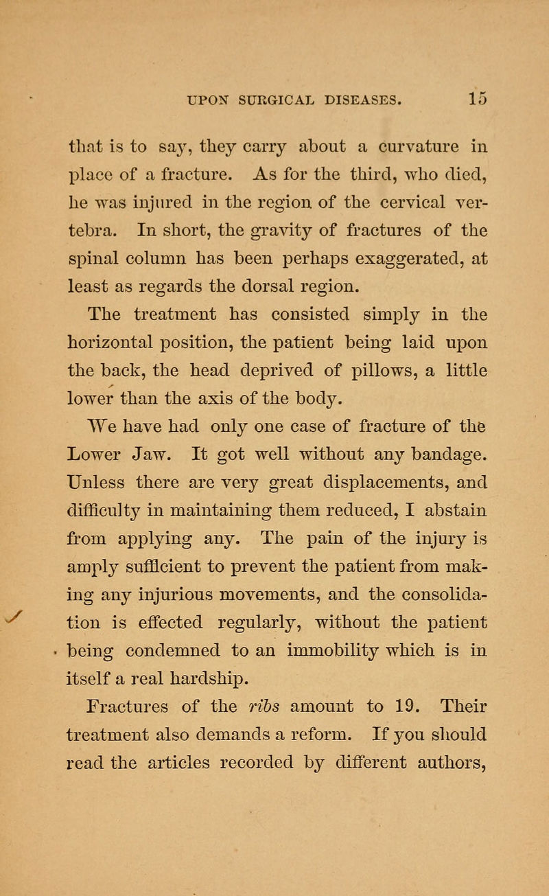 that is to say, they carry about a curvature in place of a fracture. As for the third, who died, he was injured in the region of the cervical ver- tebra. In short, the gravity of fractures of the spinal column has been perhaps exaggerated, at least as regards the dorsal region. The treatment has consisted simply in the horizontal position, the patient being laid upon the back, the head deprived of pillows, a little lower than the axis of the body. We have had only one case of fracture of the Lower Jaw. It got well without any bandage. Unless there are very great displacements, and difficulty in maintaining them reduced, I abstain from applying any. The pain of the injury is amply sufficient to prevent the patient from mak- ing any injurious movements, and the consolida- tion is effected regularly, without the patient being condemned to an immobility which is in itself a real hardship. Fractures of the ribs amount to 19. Their treatment also demands a reform. If you should read the articles recorded by different authors,