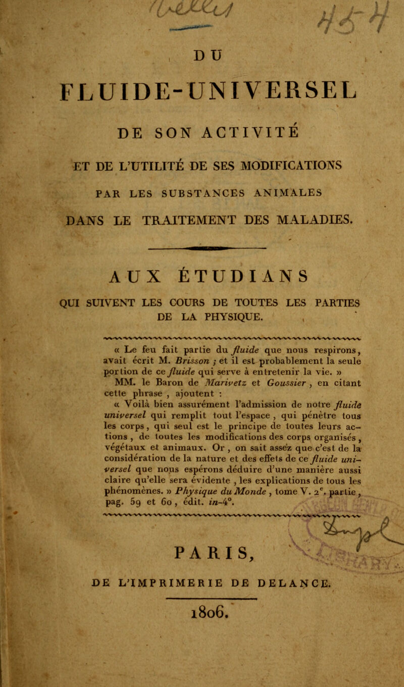 , DU FLUIDE-UNIVERSEL DE SON ACTIVITÉ ET DE L'UTILITÉ DE SES MODIFICATIONS PAR LES SUBSTANCES ANIMALES DANS LE TRAITEMENT DES MALADIES. AUX ÉTUDIANS QUI SUIVENT LES COURS DE TOUTES LES PARTIES DE LA PHYSIQUE. « Le feu fait partie du fluide que nous respirons, avait écrit M. Brisson ; et il est probablement la seule portion de ce fluide qui serve à entretenir la vie. » MM. le Baron de Marivetz et Goussier , en citant cette phrase , ajoutent : « Voilà bien assurément l'admission de notre fluide universel qui remplit tout l'espace , qui pénètre tous les corps, qui seul est le principe de toutes leurs ac- tions , de toutes les modifications des corps organisés , végétaux et animaux. Or , on sait assez que c'est de la considération de la nature et des effet s de ce fluide uni- versel que nous espérons déduire d'une manière aussi claire qu'elle sera évidente , les explications de tous les phénomènes. » Physique du Monde , tome V. 2e. partie , pag. 59 et 60 , édit. *«-4°. PARIS, r DE L'IMPRIMERIE DE DELANCE. l806.