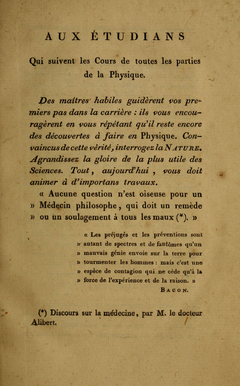 AUX ÉTUDIANS Qui suivent les Cours de toutes les parties de la Physique. Des maîtres' habiles guidèrent vos pre- miers pas dans la carrière : ils vous encou- ragèrent en vous répétant qu'il reste encore des découvertes à faire en Physique. Con- vaincus de cette vérité', interrogez la Nature. agrandissez la gloire de la plus utile des Sciences. Tout, aujourd'hui , vous doit animer à dyimportans travaux. « Aucune question n'est oiseuse pour un » Médecin philosophe ? qui doit un remède » ou un soulagement à tous les maux (¥). » « Les préjugés et les préventions sont » autant de spectres et de fantômes qu'un » mauvais génie envoie sur la terre pour » tourmenter les hommes : mais c'est une » espèce de contagion qui ne cède qu'à la » force de l'expérience et de la raison. » Bacon. (*) Discours sur la médecine, par M. le docteur ALibert. /