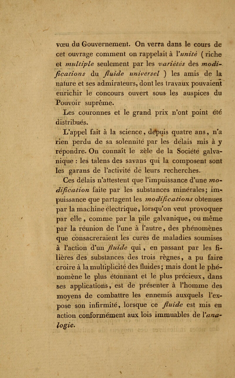 vœu du Gouvernement. On verra dans le cours de cet ouvrage comment on rappelait à Y unité ( riche et multiple seulement par les variétés des modi- fications du fluide universel ) les amis de la nature et ses admirateurs, dont les travaux pouvaient enrichir le concours ouvert sous les auspices du Pouvoir suprême. Les couronnes et le grand prix n'ont point été distribués. L'appel fait à la science, dépuis quatre ans, n'a rien perdu de sa solennité par les délais mis à y répondre. On connaît le zèle de la Société galva- nique : les talens des savans qui la composent sont les garans de l'activité de leurs recherches. Ces délais n'attestent que l'impuissance d'une mo- dification faite par les substances minérales; im- puissance que partagent les modifications obtenues par la machine électrique, lorsqu'on veut provoquer par elle, comme par la pile galvanique, ou même par la réunion de Tune à l'autre, des phénomènes que consacreraient les cures de maladies soumises à l'action d'un fluide qui, en passant par les fi- lières des substances des trois règnes, a pu faire croire à la multiplicité des fluides; mais dont le phé- nomène le plus étonnant et le plus précieux, dans ses applications, est de présenter à l'homme des moyens de combattre les ennemis auxquels l'ex- pose son infirmité, lorsque ce fluide est mis en action conformément aux lois immuables de Yana- logie.