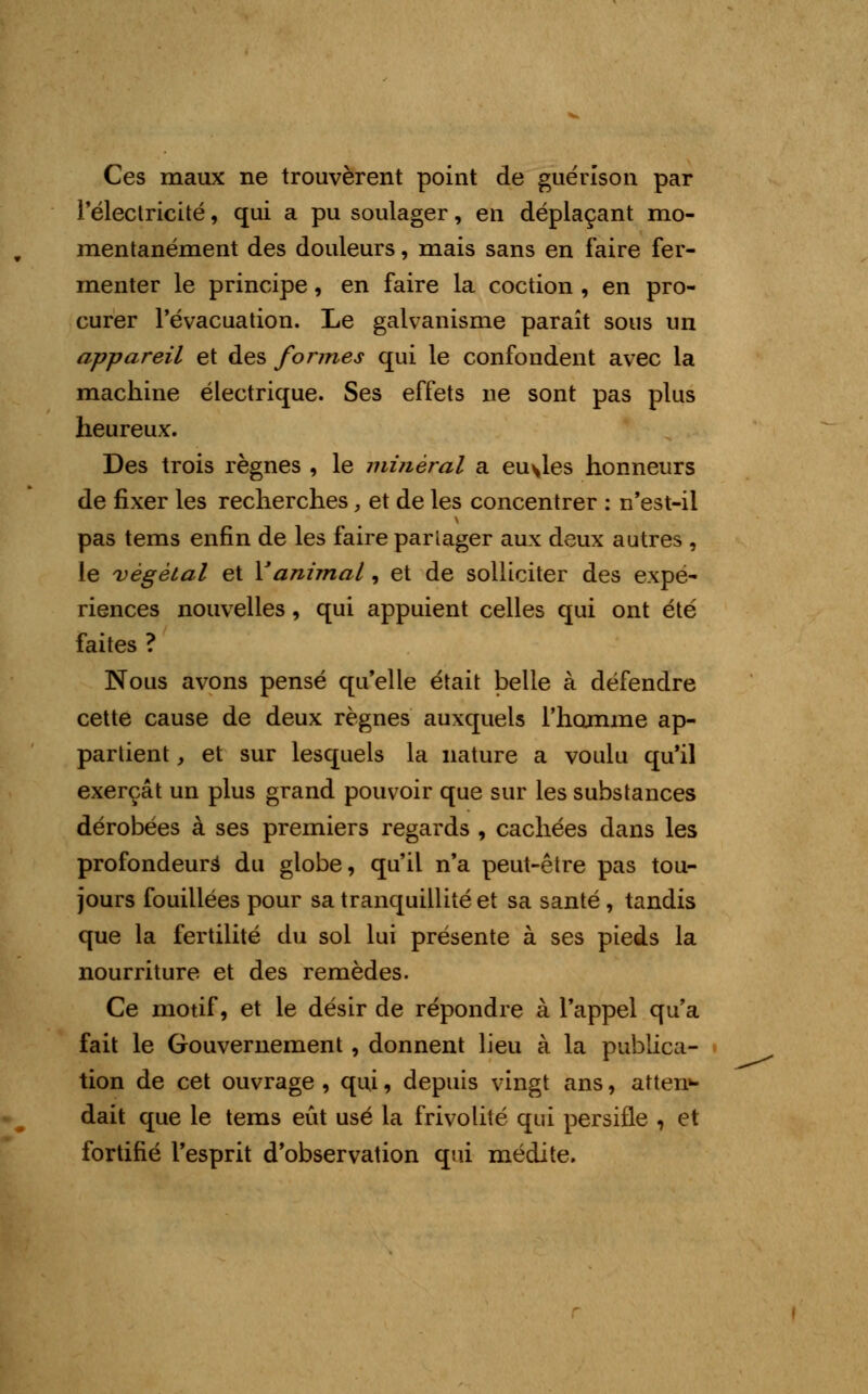 Ces maux ne trouvèrent point de guérison par l'électricité, qui a pu soulager, en déplaçant mo- mentanément des douleurs, mais sans en faire fer- menter le principe, en faire la coction , en pro- curer l'évacuation. Le galvanisme paraît sous un appareil et des formes qui le confondent avec la machine électrique. Ses effets ne sont pas plus heureux. Des trois règnes , le minéral a eu\les honneurs de fixer les recherches, et de les concentrer : n'est-il pas tems enfin de les faire partager aux deux autres , le végétal et Y animal, et de solliciter des expé- riences nouvelles, qui appuient celles qui ont été faites ? Nous avons pensé qu'elle était belle à défendre cette cause de deux règnes auxquels l'homme ap- partient , et sur lesquels la nature a voulu qu'il exerçât un plus grand pouvoir que sur les substances dérobées à ses premiers regards , cachées dans les profondeurs du globe, qu'il n'a peut-être pas tou- jours fouillées pour sa tranquillité et sa santé, tandis que la fertilité du sol lui présente à ses pieds la nourriture et des remèdes. Ce motif, et le désir de répondre à l'appel qu'a fait le Gouvernement , donnent lieu à la publica- tion de cet ouvrage , qui, depuis vingt ans, atten»- dait que le tems eût usé la frivolité qui persifle , et fortifié l'esprit d'observation qui médite.