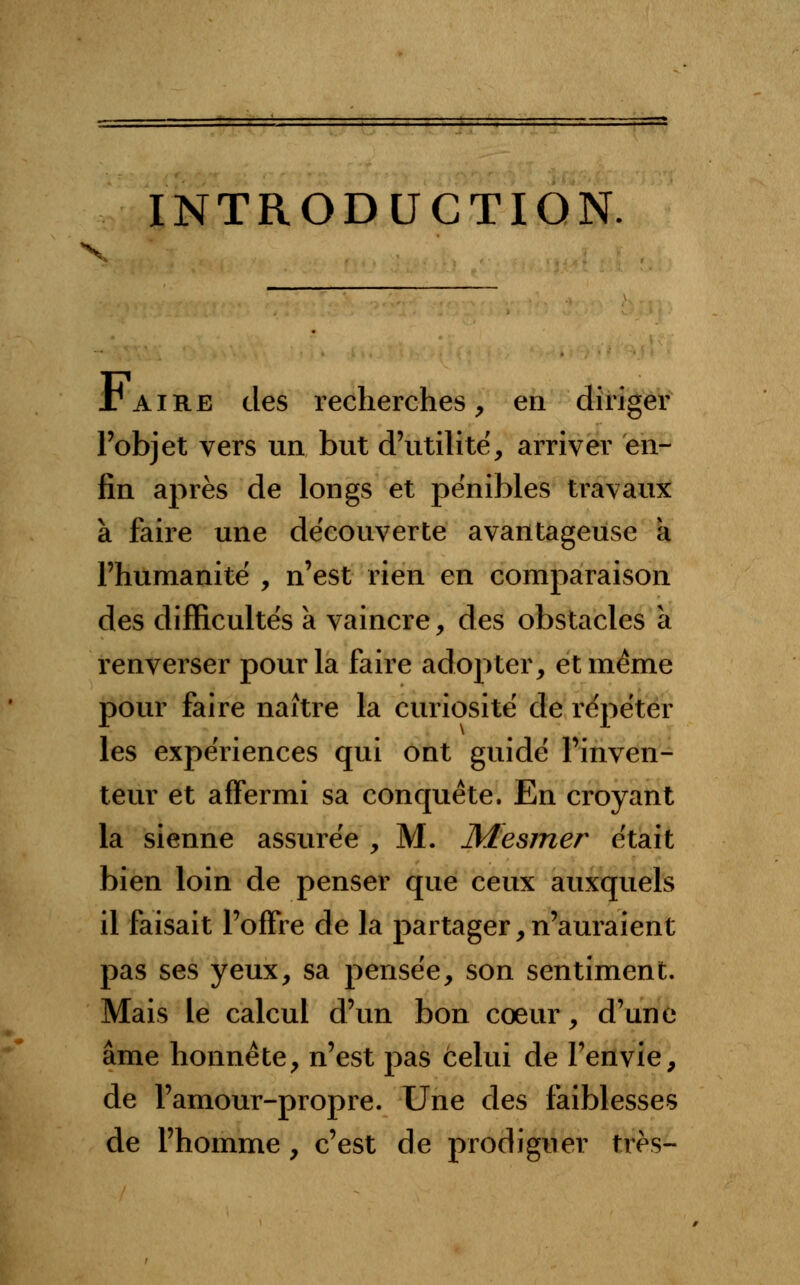 INTRODUCTION. Taire des recherches, en diriger l'objet vers un but d'utilité, arriver en- fin après de longs et pénibles travaux à faire une découverte avantageuse a l'humanité , n'est rien en comparaison des difficultés à vaincre, des obstacles à renverser pour la faire adopter, et même pour faire naître la curiosité de répéter les expériences qui ont guidé l'inven- teur et affermi sa conquête. En croyant la sienne assurée , M. Mesmer était bien loin de penser que ceux auxquels il faisait l'offre de la partager,n'auraient pas ses yeux, sa pensée, son sentiment. Mais le calcul d'un bon coeur, d'une âme honnête, n'est pas celui de l'envie, de l'amour-propre. Une des faiblesses de l'homme , c'est de prodiguer très-