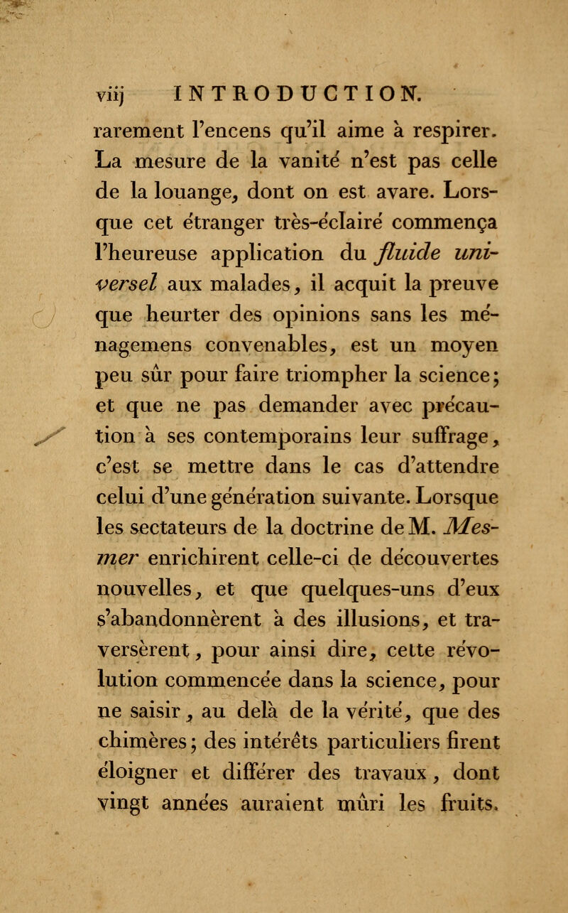 y rarement l'encens qu'il aime à respirer. La mesure de la vanité n'est pas celle de la louange, dont on est avare. Lors- que cet étranger très-éclairé commença l'heureuse application du fluide uni- versel aux malades, il acquit la preuve que heurter des opinions sans les mé- nagemens convenables, est un moyen peu sûr pour faire triompher la science; et que ne pas demander avec précau- tion à ses contemporains leur suffrage, c'est se mettre dans le cas d'attendre celui d'une génération suivante. Lorsque les sectateurs de la doctrine de M. Mes- mer enrichirent celle-ci de découvertes nouvelles, et que quelques-uns d'eux s'abandonnèrent à des illusions, et tra- versèrent , pour ainsi dire, cette révo- lution commencée dans la science, pour ne saisir, au delà de la vérité, que des chimères ; des intérêts particuliers firent éloigner et différer des travaux , dont vingt années auraient mûri les fruits.