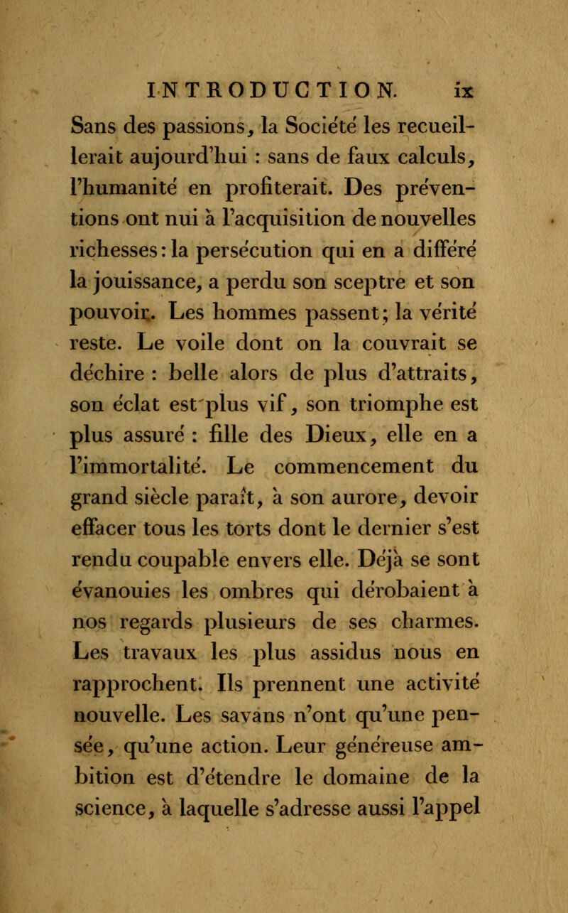 Sans des passions, la Société les recueil- lerait aujourd'hui : sans de faux calculs, l'humanité en profiterait. Des préven- tions ont nui à l'acquisition de nouvelles richesses : la persécution qui en a différé la jouissance, a perdu son sceptre et son pouvoir. Les hommes passent; la vérité reste. Le voile dont on la couvrait se déchire : belle alors de plus d'attraits, son éclat est plus vif, son triomphe est plus assuré : fille des Dieux, elle en a l'immortalité. Le commencement du grand siècle paraît, a son aurore, devoir effacer tous les torts dont le dernier s'est rendu coupable envers elle. Déjà se sont évanouies les ombres qui dérobaient à nos regards plusieurs de ses charmes. Les travaux les plus assidus nous en rapprochent. Ils prennent une activité nouvelle. Les savans n'ont qu'une pen- sée, qu'une action. Leur généreuse am- bition est d'étendre le domaine de la science, à laquelle s'adresse aussi l'appel