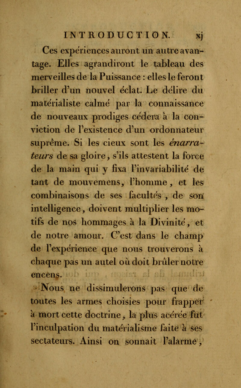 Ces expériences auront un autre avan- tage. Elles agrandiront le tableau des merveilles de la Puissance : elles le feront briller d'un nouvel éclat. Le délire du matérialiste calmé par la connaissance de nouveaux prodiges cédera à la con- viction de l'existence d'un ordonnateur suprême. Si les cieux sont les énarra- teurs de sa gloire, s'ils attestent la force de la main qui y fixa l'invariabilité de tant de mouvemens, l'homme, et les combinaisons de ses facultés , de son intelligence, doivent multiplier les mo- tifs de nos hommages à la Divinité, et de notre amour. C'est dans le champ de l'expérience que nous trouverons à chaque pas un autel où doit brûler notre encens. Nous ne dissimulerons pas que de toutes les armes choisies pour frapper à mort cette doctrine y la plus acérée fut l'inculpation du matérialisme faite à ses sectateurs. Ainsi on sonnait l'alarme,
