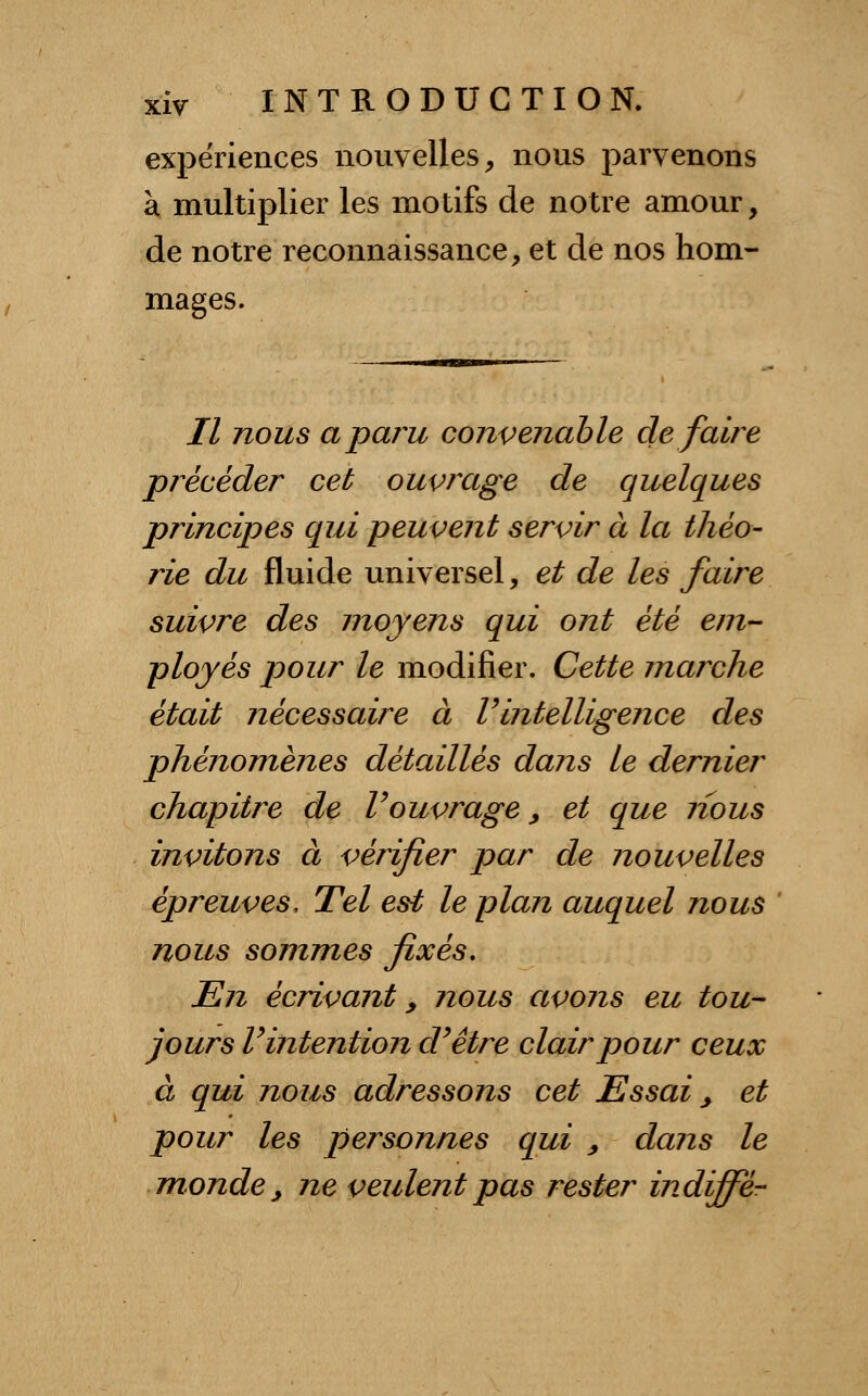 expériences nouvelles, nous parvenons à multiplier les motifs de notre amour, de notre reconnaissance, et de nos hom- mages. Il nous a paru convenable défaire précéder cet ouvrage de quelques principes qui peuvent servir à la théo- rie du fluide universel, et de les faire suivre des moyens qui ont été em- ployés pour le modifier. Cette marche était nécessaire à Vintelligence des phénomènes détaillés dans le dernier chapitre de Vouvrage, et que nous invitons à vérifier par de nouvelles épreuves, Tel est le plan auquel nous nous sommes fixés. En écrivant 9 nous avons eu tou- jours V intention d'être clair pour ceux à qui nous adressons cet Essai, et pour les personnes qui , dans le monde, ne veulent pas rester indiffe-