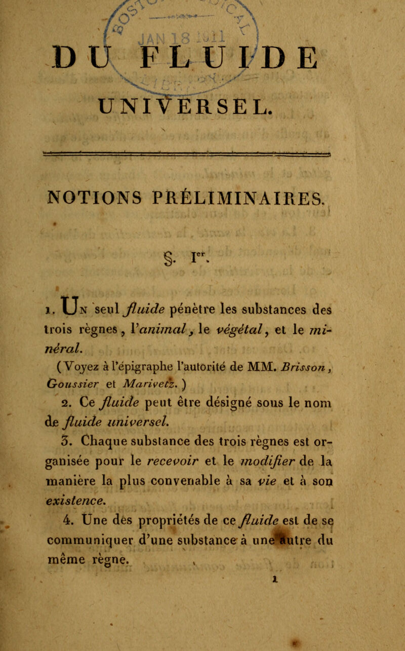 DU FLUIDE UNIVERSEL. NOTIONS PRÉLIMINAIRES. §• I. i. Un seul Jluide pénètre les substances des trois règnes, Y animal, le végétal, et le mi- néral. ( Voyez à l'épigraphe l'autorité de MM. Brisson, G-oussier et Marivetz. ) 2. Ce fluide peut être désigné sous le nom de fluide universel. 5. Chaque substance des trois règnes est or- ganisée pour le recevoir et le modifier de la manière la plus convenable à sa vie et à son existence. 4. Une dés propriétés de ce fluide est de se communiquer d'une substance à une^futre du