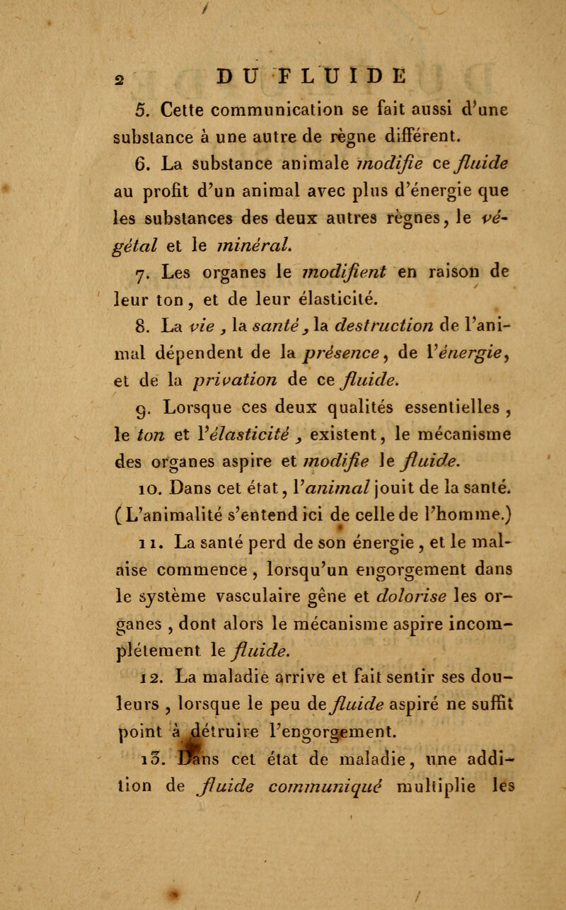 5. Cette communication se fait aussi d'une substance à une autre de règne différent. 6. La substance animale modifie ce fluide au profit d'un animal avec plus d'énergie que les substances des deux autres règnes, le vé- gétal et le minéral» 7. Les organes le modifient en raison de leur ton, et de leur élasticité. 8. La vie , la santé , la destruction de l'ani- mal dépendent de la présence, de Y énergie ^ et de la privation de ce fluide. 9. Lorsque ces deux qualités essentielles , le ton et Y élasticité y existent, le mécanisme des organes aspire et modifie le fluide. 10. Dans cet état, Vanimal jouit de la santé. (L'animalité s'entend ici de celle de l'homme.) 11. La santé perd de son énergie , et le mal- aise commence , lorsqu'un engorgement dans le système vasculaire gêne et dolorise les or- ganes , dont alors le mécanisme aspire incom- plètement le fluide. 12. La maladie arrive et fait sentir ses dou- leurs , lorsque le peu de fluide aspiré ne suffit point à détruire l'engorgement. 10. lins cet état de maladie, une addi- tion de Jluide communiqué multiplie les