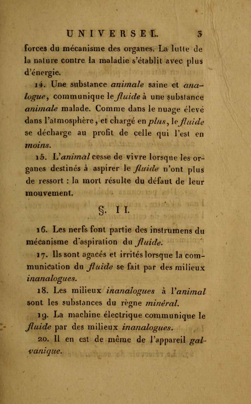 forces du mécanisme des organes. La lut le de la nalure Contre la maladie s'établit avec plus d'énergie. i4. Une substance animale saine et ana- logue, communique le Jluide à une subslance animale malade. Comme dans le nuage élevé dans l'atmosphère j et chargé en plus, le Jluide se décharge au profit de celle qui Test en moins. i5. L'animal cesse de vivre lorsque les or- ganes destinés à aspirer le\ fluide n'ont plus de ressort : la mort résulte du défaut de leur mouvement. §• il 16. Les nerfs font partie des instrumens du mécanisme d'aspiration du Jluide. 17. Ils sont agacés et irrités lorsque la com- munication du Jluide se fait par des milieux inanalogues. 18. Les milieux inanalogues à Y animal sont les substances du règne minéral. 19. La machine électrique communique le jluide par des milieux inanalogues. 20. Il en est de même de l'appareil gal- vanique.