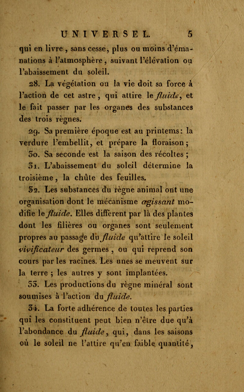 qui en livre , sans cesse, plus ou moins d'éma- nations à l'atmosphère, suivant l'élévation ou l'abaissement du soleil. 28. La végétation ou la vie doit sa force à l'action de cet astre, qui attire le fluide, et le fait passer par les organes des substances des trois règnes. 29. Sa première époque est au printems: la verdure l'embellit, et prépare la floraison; 00. Sa seconde est la saison des récoltes ; 5i. L'abaissement du soleil détermine la troisième, la chute des feuilles. 52. Les substances du règne animal ont une organisation dont le mécanisme agissant mo- difie le fluide. Elles diffèrent par là des plantes dont les filières ou organes sont seulement propres au passade du fluide qu'attire le soleil vivifîcateur des germes , ou qui reprend son cours parles racines. Les unes se meuvent sur la terre ; les autres y sont implantées. 55. Les productions du règne minéral sont soumises à l'action du fluide. 34. La forte adhérence de toutes les parties qui les constituent peut bien n'être due qu'à l'abondance du fluide, qui, dans les saisons où le soleil ne l'attire qu'en faible quantité;