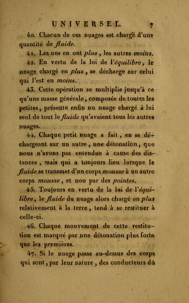 4o. Chacun de ces nuages est charge d'une quantité de Jluide. 4i, Les uns en oui plus , les autres moins. 42. En vertu de la loi de V équilibre, le nuage chargé en plus , se décharge sur celui qui l'est en moins. 43. Cette opération se multiplie jusqu'à ce qu'une niasse générale, composée de toutes les petites, présente enfin un nuage chargé à lui seul de tout le fluide qu'avaient tous les autres nuages. 44. Chaque petit nuage a fait , en se dé- chargeant sur un autre, une détonation, que nous n'avons pas entendue à cause des dis- tances 5 mais qui a toujours lieu lorsque le Jluide se transmet d'un corps mousse à un autre corps mousse, et non par des pointes, 45. Toujours en vertu de la loi de l'équi- libre, le Jluide du nuage alors chargé en plus relativement à la terre , tend à se restituer à celle-ci. 46. Chaque mouvement de cette restitu- tion est marqué par une détonation plus forte que les premières. 47. Si le nuage passe au-dessus des corps qui sont, par leur nature , des conducteurs dû