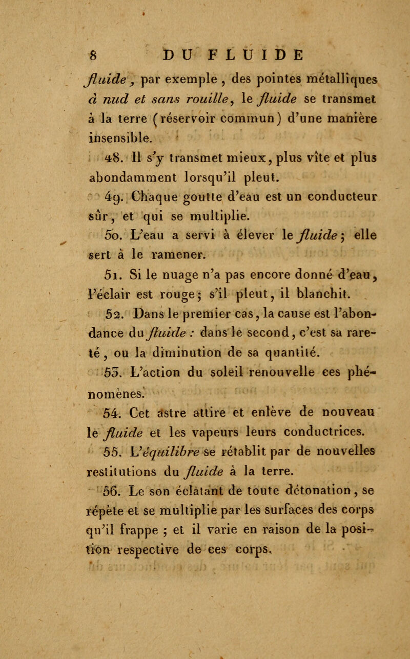 Jluidey par exemple, des pointes métalliques à nud et sans rouille y le fluide se transmet à la terre (réservoir commun) d'une manière insensible. 4*8. Il s'y transmet mieux, plus vite et plus abondamment lorsqu'il pleut. 49. Chaque goutte d'eau est un conducteur sûr, et qui se multiplie. 50. L'eau a servi à élever le fluide, elle sert à le ramener. 5i. Si le nuage n'a pas encore donné d'eau, l'éclair est rouge; s'il pleut, il blanchit. 52. Dans le premier cas, la cause est l'abon- dance au fluide : dans le second, c'est sa rare- té , ou la diminution de sa quantité. 55. L'action du soleil renouvelle ces phé- nomènes. 54. Cet astre attire et enlève de nouveau le fluide et les vapeurs leurs conductrices. 55. \J équilibre se rétablit par de nouvelles restitutions du fluide à la terre. 56. Le son éclatant de toute détonation, se répète et se multiplie par les surfaces des corps qu'il frappe 5 et il varie en raison de la posi-* tion respective de ces corps,