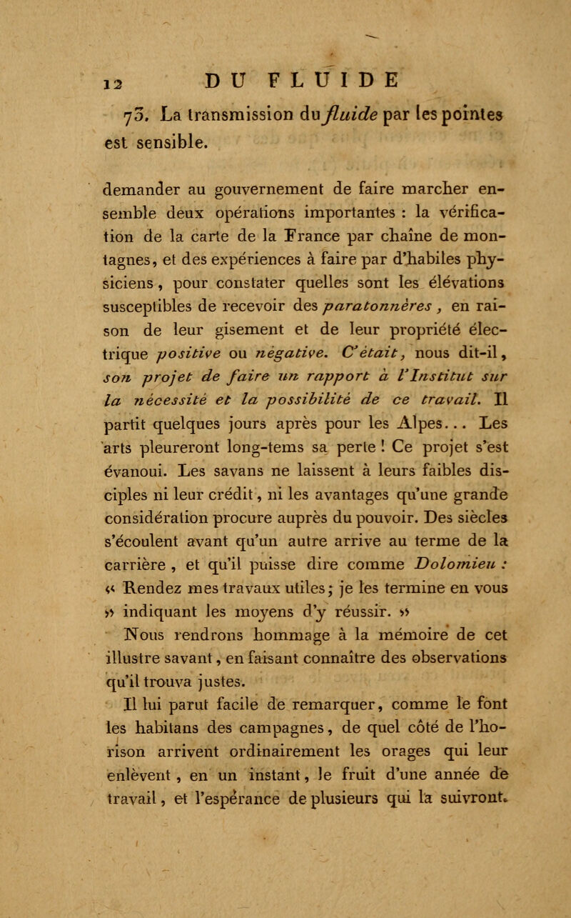 70. La transmission du fluide par les pointes est sensible. demander au gouvernement de faire marcher en- semble deux opérations importantes : la vérifica- tion de la carte de la France par chaîne de mon- tagnes, et des expériences à faire par d'habiles phy- siciens , pour constater quelles sont les élévations susceptibles de recevoir des paratonnères , en rai- son de leur gisement et de leur propriété élec- trique -positive ou négative. C'était, nous dit-il, son projet de faire un rapport à l'Institut sur la nécessité et la possibilité de ce travail. Il partit quelques jours après pour les Alpes... Les arts pleureront long-tems sa perte î Ce projet s'est évanoui. Les savans ne laissent à leurs faibles dis- ciples ni leur crédit, ni les avantages qu'une grande considération procure auprès du pouvoir. Des siècles s'écoulent avant qu'un autre arrive au terme de la carrière , et qu'il puisse dire comme Dolomieu : <,<> Rendez mes travaux utiles; je les termine en vous » indiquant les moyens d'y réussir. » Nous rendrons hommage à la mémoire de cet illustre savant, en faisant connaître des observations qu'il trouva justes. Il lui parut facile de remarquer, comme le font les habitans des campagnes, de quel côté de l'ho- rison arrivent ordinairement les orages qui leur enlèvent , en un instant, le fruit d'une année de travail, et l'espérance de plusieurs qui Ici suivront*