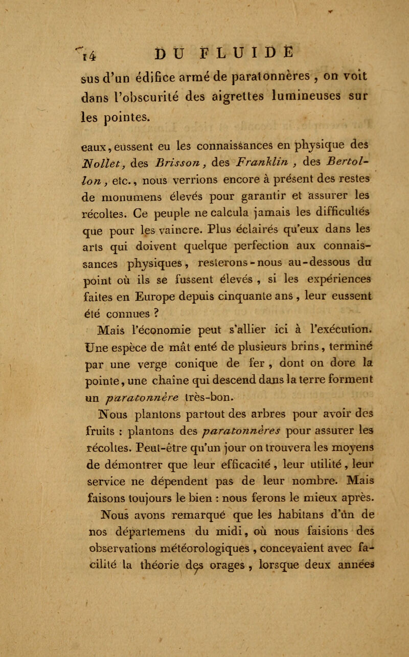 sus d'un édifice armé de paratônnères , on voit dans l'obscurité des aigrettes lumineuses sur les pointes. eaux, eussent eu les connaissances en physique des Nolïet, des Brisson, des Franklin , des Bertol- Ion, etc., nous verrions encore à présent des restes de monumens élevés pour garantir et assurer les récoltes. Ce peuple ne calcula jamais les difficultés que pour les vaincre. Plus éclairés qu'eux dans les arts qui doivent quelque perfection aux connais- sances physiques, resterons - nous au-dessous du point où ils se fussent élevés , si les expériences faites en Europe depuis cinquante ans , leur eussent été connues ? Mais l'économie peut s'allier ici à l'exécution. Une espèce de mât enté de plusieurs brins, terminé par une verge conique de fer , dont on dore la pointe, une chaîne qui descend dans la terre forment un paratonnère très-bon. Nous plantons partout des arbres pour avoir des fruits : plantons des paratônnères pour assurer les récolles. Peut-être qu'un jour on trouvera les mo}7ens de démontrer que leur efficacité, leur utilité, leur service ne dépendent pas de leur nombre. Mais faisons toujours le bien : nous ferons le mieux après. Nous avons remarqué que les habitans d'un de nos départemens du midi, où nous faisions des observations météorologiques , concevaient avec fa- cilité la théorie des orages , lorsque deux années