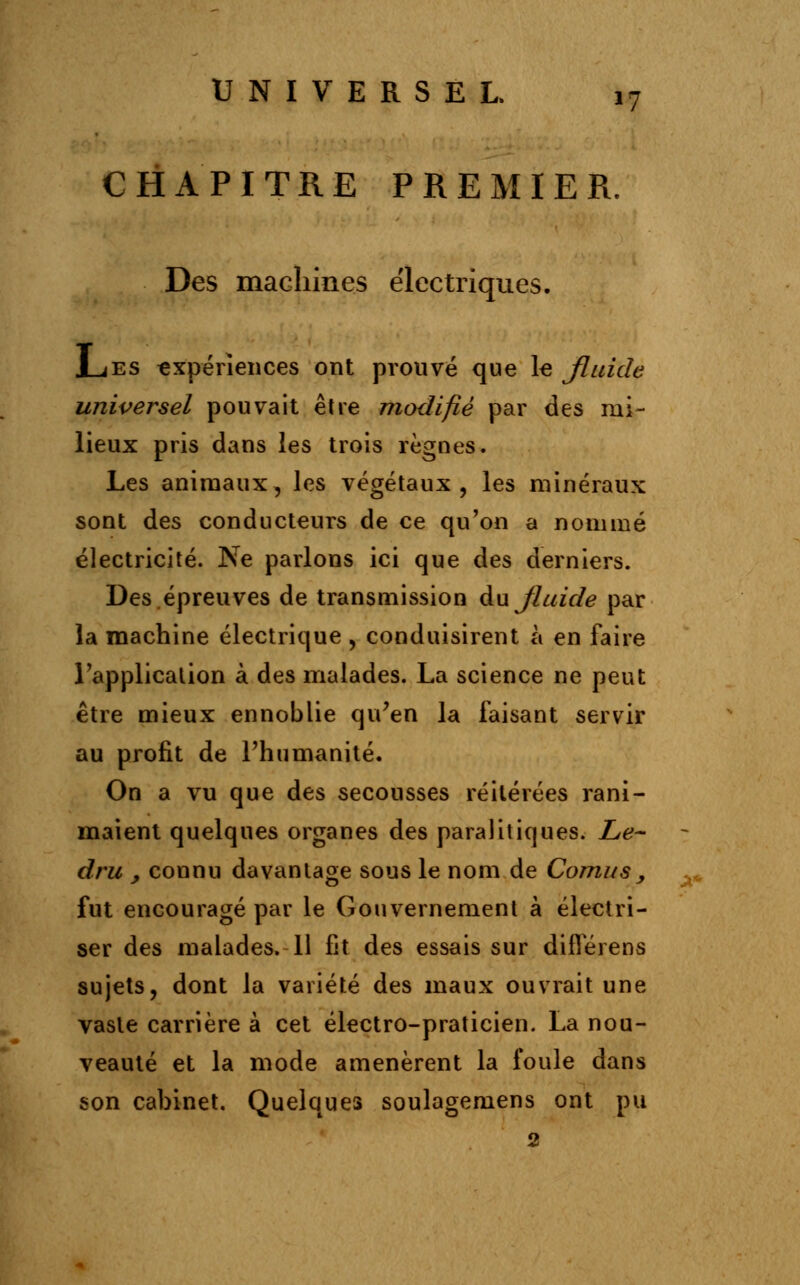 CHAPITRE PREMIER. Des machines électriques. Les expériences ont prouvé que le Jluide universel pouvait être modifié par des mi- lieux pris dans les trois règnes. Les animaux, les végétaux, les minéraux sont des conducteurs de ce qu'on a nommé électricité. Ne parlons ici que des derniers. Des.épreuves de transmission au fluide par la machine électrique , conduisirent à en faire l'application à des malades. La science ne peut être mieux ennoblie qu'en la faisant servir au profit de l'humanité. On a vu que des secousses réitérées rani- maient quelques organes des paraiitiques. Le- dru , connu davantage sous le nom de Cornus , fut encouragé par le Gouvernement à électri- ser des malades. 11 fît des essais sur diflerens sujets, dont la variété des maux ouvrait une vaste carrière à cet électro-praticien. La nou- veauté et la mode amenèrent la foule dans son cabinet. Quelques soulagemens ont pu 2