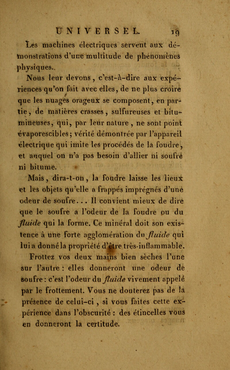 Les machines électriques servent aux dé- monstrations d'une multitude de phénomènes physiques. Nous leur devons , c'est-à-dire aux expé- riences qu'on fait avec elles, de ne plus croire que les nuages orageux se composent, en par- lie, de matières crasses, sulfureuses et bitu- mineuses, qui, par leur nature , ne sont point évaporescibles; vérité démontrée par l'appareil électrique qui imite les procédés de la foudre, et auquel on n'a pas besoin d'allier ni soufre ni bitume. Mais, dira-t-on , la foudre laisse les lieux tel les objets qu'elle a frappés imprégnés d'une odeur de soufre. .. Il convient mieux de dire que le soufre a l'odeur de la foudre ou du fluide qui la forme. Ce minéral doit son exis- tence à une forte agglomération du fluide qui lui a donné la propriété d'âtre très-inflammable. Frottez vos deux mains bien sèches l'une sur l'autre : elles donneront une odeur de 6oufre : c'est l'odeur du fluide vivement appelé par le frottement. Vous ne douterez pas de la présence de celui-ci , si vous faites cette ex- périence dans l'obscurité : des étincelles vous en donneront la certitude,