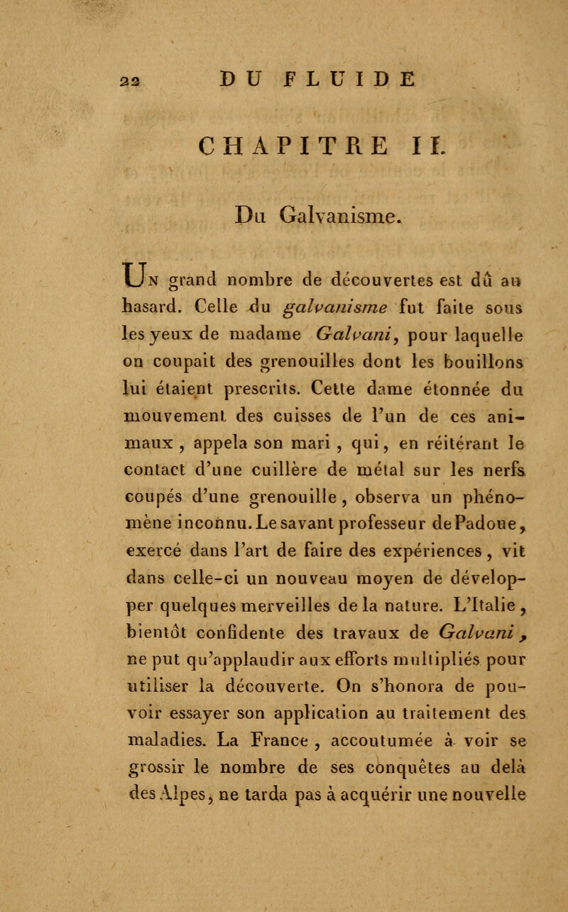 CHAPITRE II. Du Galvanisme. Un grand nombre de découvertes est dû au hasard. Celle du galvanisme fut faite sous les yeux de madame Galvani, pour laquelle on coupait des grenouilles dont les bouillons lui étaient prescrits. Cette dame étonnée du mouvement des cuisses de Pun de ces ani- maux , appela son mari , qui, en réitérant le contact d'une cuillère de métal sur les nerfs coupés d'une grenouille, observa un phéno- mène inconnu, Le savant professeur dePadoue, exercé dans Part de faire des expériences, vit dans celle-ci un nouveau moyen de dévelop- per quelques merveilles delà nature. L'Italie, bientôt confidente des travaux de Galvani, ne put qu'applaudir aux efforts multipliés pour utiliser la découverte. On s'honora de pou- voir essayer son application au traitement des maladies. La France , accoutumée à voir se grossir le nombre de ses conquêtes au delà des Alpes, ne tarda pas à acquérir une nouvelle