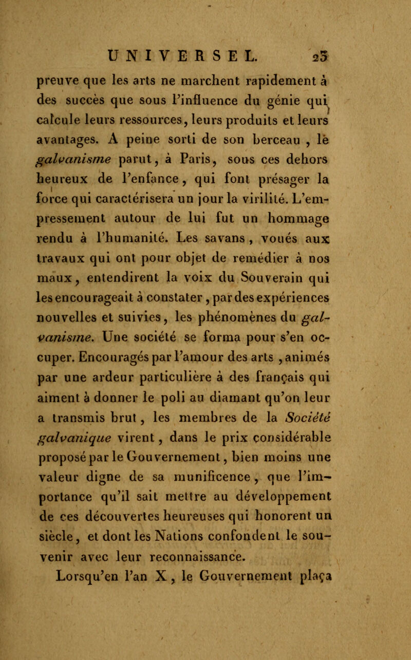 preuve que les arts ne marchent rapidement à des succès que sous l'influence du génie qui calcule leurs ressources, leurs produits et leurs avantages. A peine sorti de son berceau , le galvanisme parut, à Paris, sous ces dehors heureux de l'enfance, qui font présager la force qui caractérisera un jour la virilité. L'em- pressement autour de lui fut un hommage rendu à l'humanité. Les savans , voués aux travaux qui ont pour objet de remédier à nos maux, entendirent la voix du Souverain qui les encourageait à constater, par des expériences nouvelles et suivies, les phénomènes du gal- vanisme. Une société se forma pour s'en oc- cuper. Encouragés par l'amour des arts , animés par une ardeur particulière à des fiançais qui aiment à donner le poli au diamant qu'on leur a transmis brut, les membres de la Société galvanique virent, dans le prix considérable proposé par le Gouvernement, bien moins une valeur digne de sa munificence, que l'im- portance qu'il sait mettre au développement de ces découvertes heureuses qui honorent un siècle, et dont les Nations confondent le sou- venir avec leur reconnaissance. Lorsqu'en l'an X, le Gouvernement plaça