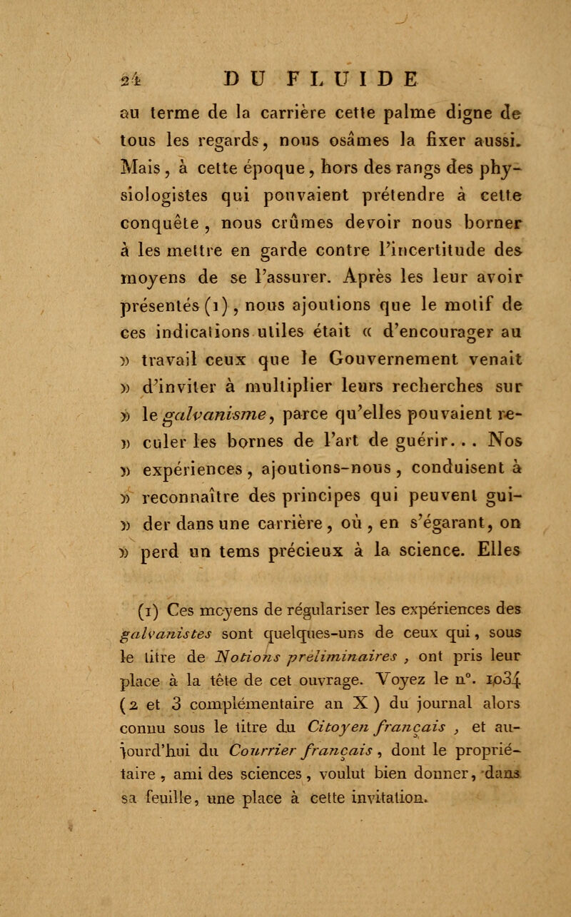 au terme de la carrière cette palme digne de tous les regards, nous osâmes la fixer aussi. Mais , à cette époque, hors des rangs des phy- siologistes qui pouvaient prétendre à celte conquête , nous crûmes devoir nous borner à les mettre en garde contre l'incertitude des moyens de se l'assurer. Après les leur avoir présentés (1), nous ajoutions que le motif de ces indications utiles était « d'encourager au » travail ceux que le Gouvernement venait » d'inviter à multiplier leurs recherches sur » le galvanismey parce qu'elles pouvaient r-e- î) culer les bornes de l'art de guérir. . . Nos )) expériences, ajoutions-nous, conduisent à- )> reconnaître des principes qui peuvent gui- » der dans une carrière, où, en s'égarant, on » perd un tems précieux à la science. Elles (i) Ces moyens de régulariser les expériences des galvanistes sont quelques-uns de ceux qui, sous le Litre de Notions préliminaires , ont pris leur place à la tête de cet ouvrage. Voyez le n°. Ip34 (2 et 3 complémentaire an X ) du journal alors connu sous le titre du Citoyen français , et au- jourd'hui du Courrier français, dont le proprié- taire , ami des sciences, voulut bien donner, dans sa.-feuille, une place à cette invitation*