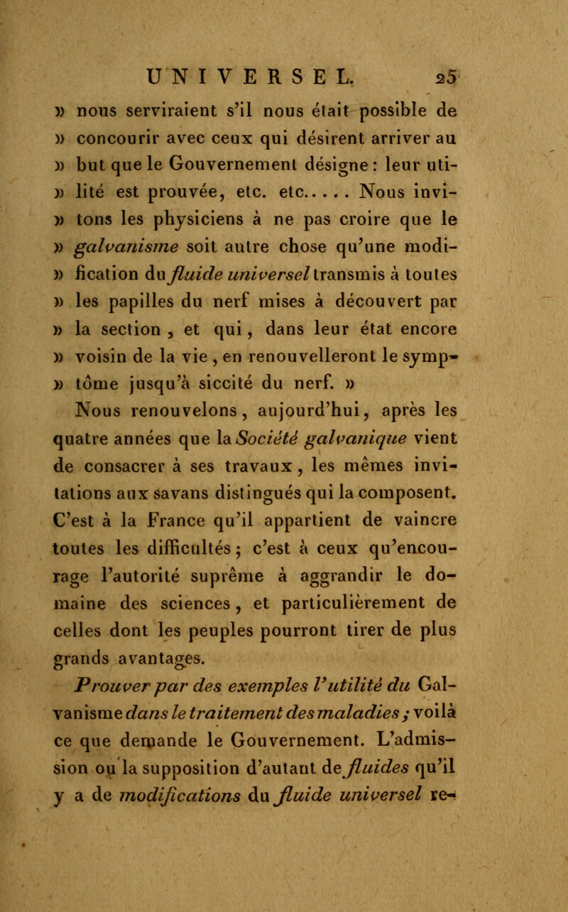 )) nous serviraient s'il nous était possible de )) concourir avec ceux qui désirent arriver au )) but que le Gouvernement désigne: leur uti- )) lité est prouvée, etc. etc Nous invi- » tons les physiciens à ne pas croire que le » galvanisme soit autre chose qu'une modi- )) fication au fluide universel transmis à toutes » les papilles du nerf mises à découvert par » la section , et qui, dans leur état encore )) voisin de la vie , en renouvelleront le symp* » tome jusqu'à siccité du nerf. » Nous renouvelons, aujourd'hui, après les quatre années que la Société galvanique vient de consacrer à ses travaux , les mêmes invi- tations aux savans distingués qui la composent. C'est à la France qu'il appartient de vaincre toutes les difficultés ; c'est à ceux qu'encou- rage l'autorité suprême à aggrandir le do- maine des sciences , et particulièrement de celles dont les peuples pourront tirer de plus grands avantages. Prouver par des exemples l'utilité du Gal- vanisme dans le traitement des maladies y voilà ce que demande le Gouvernement. L'admis- sion ou la supposition d'autant de fluides qu'il y a de modifications àwjluide universel re-