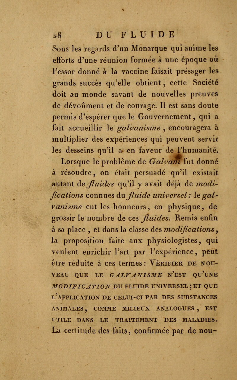 Sous les regards d'un Monarque qui anime les efforts d'une réunion formée à une époque où l'essor donné à la vaccine faisait présager les grands succès qu'elle obtient , cette Société doit au monde savant de nouvelles preuves de dévoûment et de courage. Il est sans doute permis d'espérer que le Gouvernement, qui a fait accueillir le galvanisme , encouragera à multiplier des expériences qui peuvent servir les desseins qu'il a« en faveur de l'humanité. Lorsque le problême de GalvamTut donné à résoudre, on était persuadé qu'il existait autant de fluides qu'il y avait déjà de modi- fications connues du Jluide universel : le gal- vanisme eut les honneurs, en physique, de grossir le nombre de ces fluides. Remis enfin à sa place , et dans la classe des modifications, la proposition faite aux physiologistes, qui veulent enrichir l'art par l'expérience, peut être réduite à ces termes: Vérifier de nou- veau QUE LE GALVANISME N'EST QU'UNE 3IODIFICATION DU FLUIDE UNIVERSEL;ET QUE L'APPLICATION DE CELUI-CI PAR DES SUBSTANCES ANIMALES, COMME MILIEUX ANALOGUES , EST UTILE DANS LE TRAITEMENT DES MALADIES. La certitude des faits, confirmée par de nou-