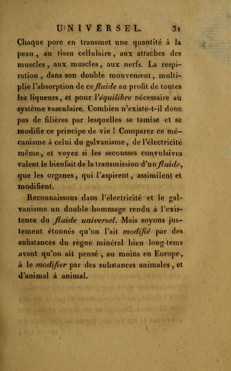 Chaque pore en transmet une quantité à la peau, au tissu cellulaire, aux attaches des muscles , aux muscles , aux nerfs. La respi- ration , dans son double mouvement, multi- plie l'absorption de cefluide au profit de toutes les liqueurs, et pour Y équilibre nécessaire au système vasculaire. Combien n'existe-t-il donc pas de filières par lesquelles se tamise et se modifie ce principe de vie ! Comparez ce mé- canisme à celui du galvanisme, de l'électricité même, et voyez si les secousses convulsives valent le bienfait de la transmission d'un fluide^ que les organes, qui l'aspirent, assimilent et modifient. Reconnaissons dans l'électricité et le gal- vanisme un double hommage rendu à l'exis- tence du Jluide universel. Mais soyons jus- tement étonnés qu'on l'ait modifié par des substances du règne minéral bien long-tems avant qu'on ait pensé , au moins en Europe, à le modifier par des substances animales , et d'animal à animal.