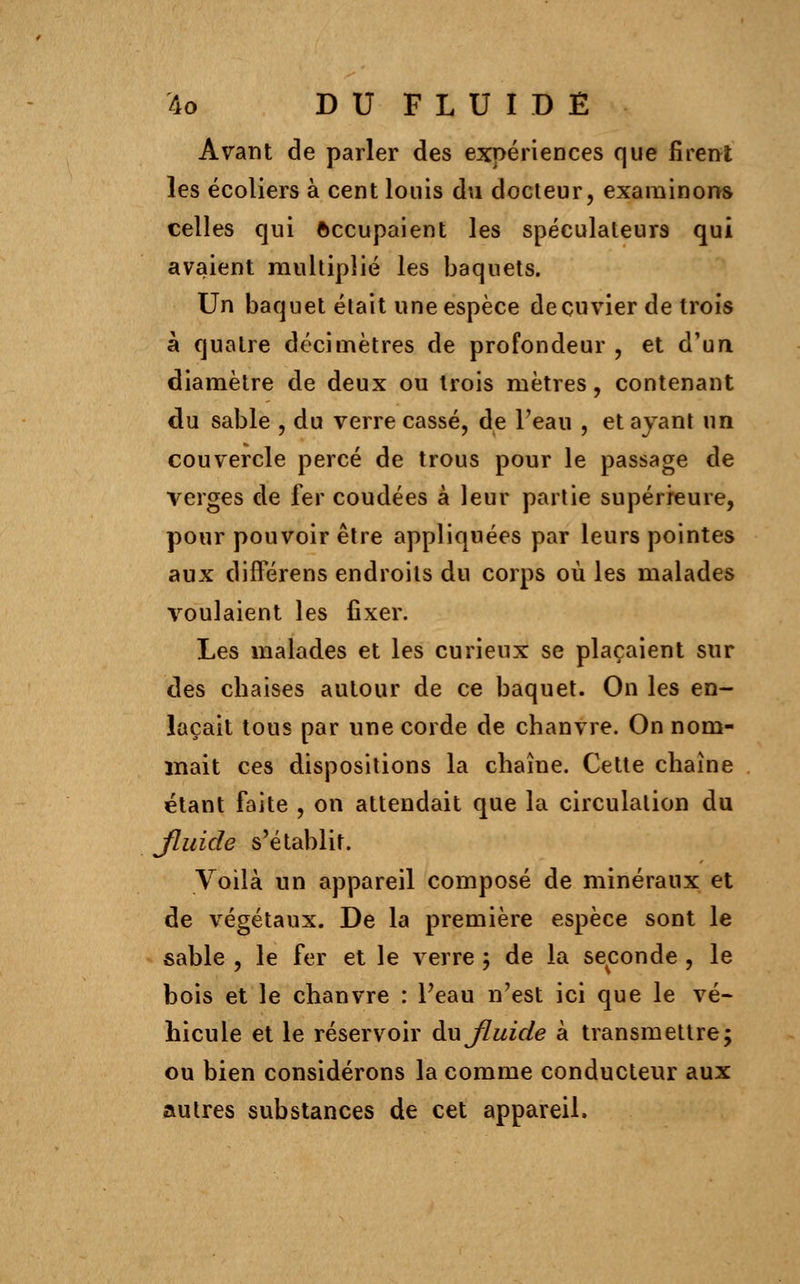 Avant de parler des expériences que firent les écoliers à cent louis du docteur, examinons celles qui occupaient les spéculateurs qui avaient multiplié les baquets. Un baquet était une espèce deçuvier de trois à quatre décimètres de profondeur, et d'un diamètre de deux ou trois mètres, contenant du sable , du verre cassé, de Feau , et ayant un couvercle percé de trous pour le passage de verges de fer coudées à leur partie supérieure, pour pouvoir être appliquées par leurs pointes aux différens endroits du corps où les malades voulaient les fixer. Les malades et les curieux se plaçaient sur des chaises autour de ce baquet. On les en- laçait tous par une corde de chanvre. On nom- mait ces dispositions la chaîne. Cette chaîne étant faite , on attendait que la circulation du Jluide s'établit. Voilà un appareil composé de minéraux et de végétaux. De la première espèce sont le sable , le fer et le verre ; de la seconde , le bois et le chanvre : Peau n'est ici que le vé- hicule et le réservoir du Jluide à transmettre; ou bien considérons la comme conducteur aux autres substances de cet appareil.