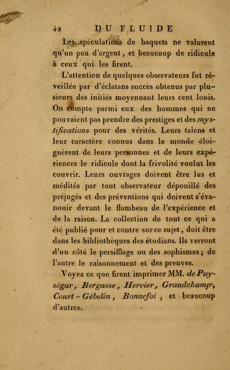 LeSùo-spéculations de baquets ne valurent qu'un peu d'argent, et beaucoup de ridicule à ceux qui les firent. L'attention de quelques observateurs fut ré- veillée par d'éclatans succès obtenus par plu- sieurs des initiés moyennant leurs cent louis. On compte parmi eux des hommes qui ne pouvaient pas prendre des prestiges et des mys- tifications pour des vérités. Leurs talens et leur caractère connus dans le monde éloi- gnèrent de leurs personnes et de leurs expé- riences le ridicule dont la frivolité voulut les couvrir. Leurs ouvrages doivent être lus et médités par tout observateur dépouillé des préjugés et des préventions qui doivent s'éva- nouir devant le flambeau de l'expérience et de la raison. La collection de tout ce qui a été publié pour et contre sur ce sujet, doit être dans les bibliothèques des étudians. Ils verront ■d'un côté le persifflage ou des sophismes ; de l'autre le raisonnement et des preuves. Voyez ce que firent imprimer MM. dePuy- sêgur y Bergasse > Hervier, Grandchamp-, Court - Gébelin , Bonnefoi , et beaucoup d'autres.