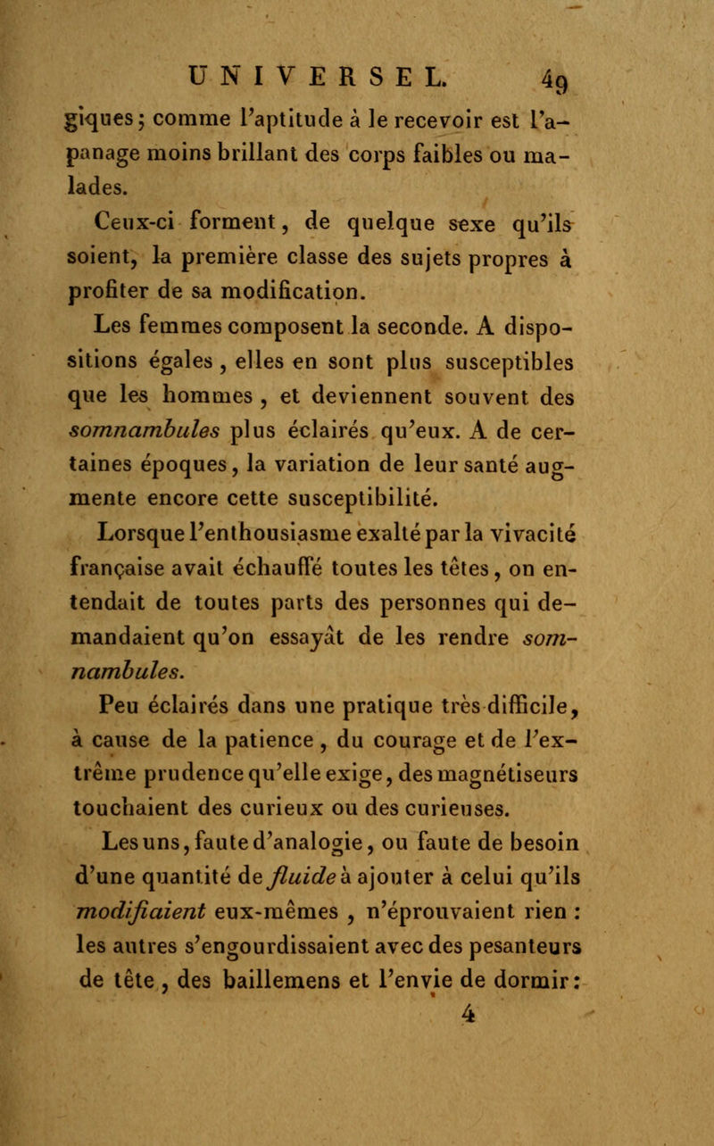 giques; comme l'aptitude à le recevoir est l'a- panage moins brillant des corps faibles ou ma- lades. Ceux-ci forment, de quelque sexe qu'ils soient, la première classe des sujets propres à profiter de sa modification. Les femmes composent la seconde. A dispo- sitions égales , elles en sont plus susceptibles que les hommes , et deviennent souvent des somnambules plus éclairés qu'eux. A de cer- taines époques, la variation de leur santé aug- mente encore cette susceptibilité. Lorsque l'enthousiasme exalté par la vivacité française avait échauffé toutes les têtes, on en- tendait de toutes parts des personnes qui de- mandaient qu'on essayât de les rendre som- nambules. Peu éclairés dans une pratique très difficile, à cause de la patience , du courage et de l'ex- trême prudence qu'elle exige, des magnétiseurs touchaient des curieux ou des curieuses. Les uns, faute d'analogie, ou faute de besoin d'une quantité &q fluide à ajouter à celui qu'ils modifiaient eux-mêmes , n'éprouvaient rien : les autres s'engourdissaient avec des pesanteurs de tête , des baillemens et l'envie de dormir: 4