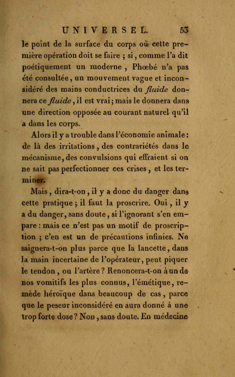 le point de la surface du corps où? eette pre- mière opération doit se faire 5 si, comme Ta dit poétiquement un moderne , Phoebé n'a pas été consultée, un mouvement vague et incon- sidéré des mains conductrices du fluide don- nera ce fluide, il est vrai; mais le donnera dans une direction opposée au courant naturel qu'il a dans les corps. Alors il y a trouble dans l'économie animale : de là des irritations, des contrariétés dans le mécanisme, des convulsions qui effraient si on ne sait pas perfectionner ces crises, et les ter- miner. Mais , dira-t-on , \\ y a donc du danger dans cette pratique ; il faut la proscrire. Oui, il y a du danger, sans doute, si l'ignorant s'en em- pare : mais ce n'est pas un motif de proscrip- tion ; c'en est un de précautions infinies. Ne saignera-t-on plus parce que la lancette, dans la main incertaine de l'opérateur, peut piquer le tendon , ou l'artère ? Renoncera-t-on à un de nos vomitifs les plus connus, l'émétique, re- mède héroïque dans beaucoup de cas, parce que le peseur inconsidéré en aura donné à une trop forte dose ? Non, sans doute. En médecine