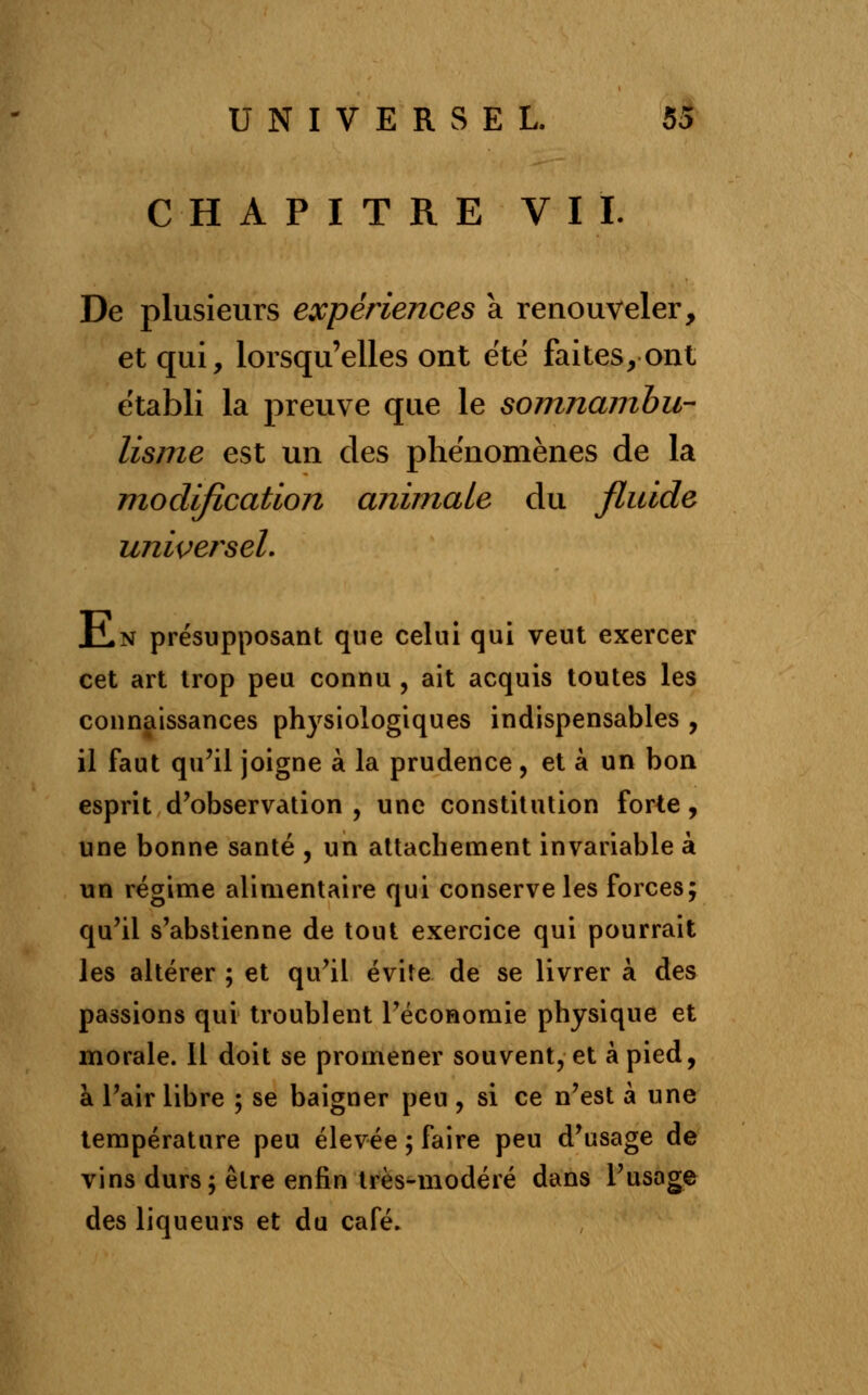 CHAPITRE VIL De plusieurs expériences à renouveler, et qui, lorsqu'elles ont été faites, ont établi la preuve que le somnambu- lisme est un des phénomènes de la modification animale du fluide universel. ILn présupposant que celui qui veut exercer cet art trop peu connu , ait acquis toutes les connaissances physiologiques indispensables , il faut qu'il joigne à la prudence, et à un bon esprit d'observation, une constitution forte, une bonne santé , un attachement invariable à un régime alimentaire qui conserve les forces; qu'il s'abstienne de tout exercice qui pourrait les altérer ; et qu'il évite de se livrer à des passions qui troublent l'économie physique et morale. 11 doit se promener souvent, et à pied, à l'air libre ; se baigner peu , si ce n'est à une température peu élevée ; faire peu d'usage de vins durs; être enfin très-modéré dans l'usage des liqueurs et du café.