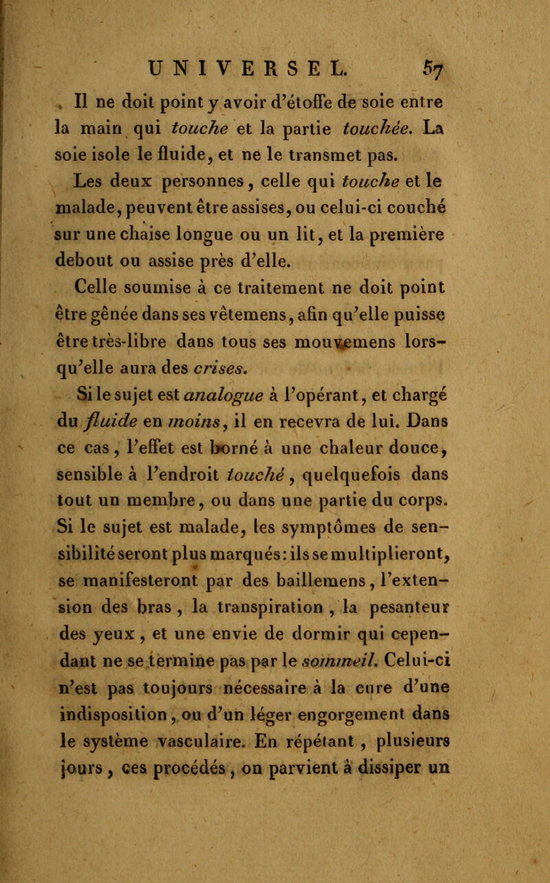 » Il ne doit point y avoir d'étoffe de soie entre la main qui touche et la partie touchée. La soie isole le fluide, et ne le transmet pas. Les deux personnes, celle qui touche et le malade, peuvent être assises, ou celui-ci couché sur une chaise longue ou un lit, et la première debout ou assise près d'elle. Celle soumise à ce traitement ne doit point être gênée dans ses vêtemens, afin qu'elle puisse être très-libre dans tous ses mou\wemens lors- qu'elle aura des crises. Si le sujet est analogue à l'opérant, et chargé du fluide en moins, il en recevra de lui. Dans ce cas, l'effet est borné à une chaleur douce, sensible à l'endroit touché, quelquefois dans tout un membre, ou dans une partie du corps. Si le sujet est malade, les symptômes de sen- sibilité seront plus marqués: ilssemultiplieront, se manifesteront par des baillemens, l'exten- sion des bras , la transpiration , la pesanteur des yeux , et une envie de dormir qui cepen- dant ne se termine pas par le sommeil. Celui-ci n'est pas toujours nécessaire à la cure d'une indisposition, ou d'un léger engorgement dans le système vasculaire. En répélant , plusieurs jours , ces procédés , on parvient à dissiper un