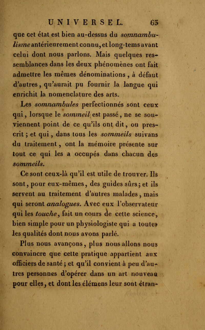 que cet état est bien au-dessus du somnambu- /is/rce antérieurement connu, et long-tems avant celui dont nous parlons. Mais quelques res- semblances dans les deux phénomènes ont fait admettre les mêmes dénominations , à défaut d'autres, qu'aurait pu fournir la langue qui enrichit la nomenclature des arts. Les somnambules perfectionnés sont ceux qui, lorsque le sommeil, est. passé, ne se sou- viennent point de ce qu'ils ont dit, ou pres- crit ; et qui, dans tous les sommeils suivans du traitement, ont la mémoire présente sur tout ce qui les a occupés dans chacun des sommeils. Ce sont ceux-là qu'il est utile de trouver. Ils sont, pour eux-mêmes, des guides sûrs; et ils servent au traitement d'autres malades, mais qui seront analogues. Avec eux l'observateur qui les touche, fait un cours de cette science, bien simple pour un physiologiste qui a toute» les qualités dont nous avons parlé. Plus nous avançons, plus nous allons nous convaincre que cette pratique appartient aux officiers de santé ; et qu'il convient à peu d'au- tres personnes d'opérer dans un art nouveau pour elles, et dont les élémens leur sont étran-