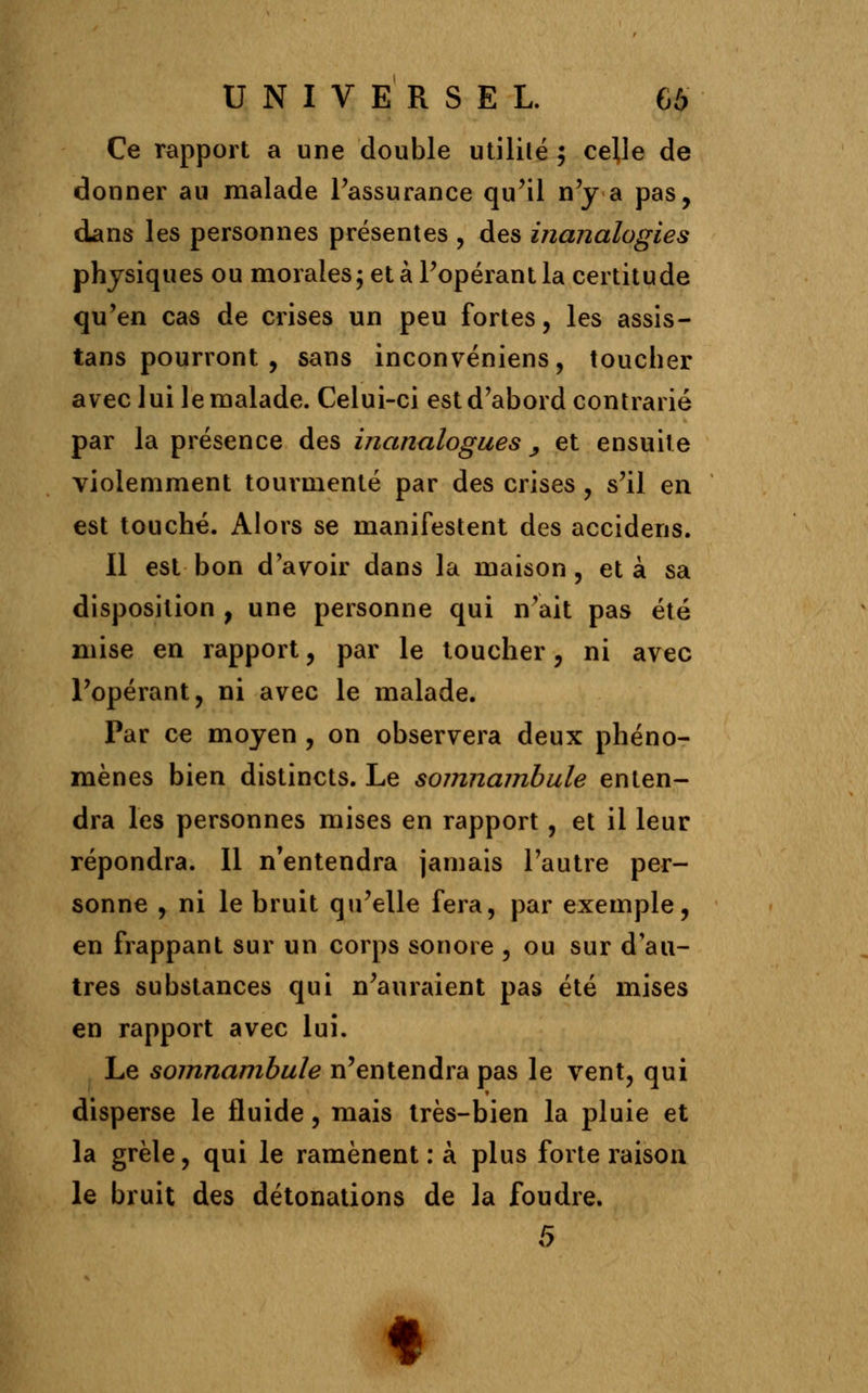 Ce rapport a une double utilité ; celle de donner au malade Passurance qu'il n'y a pas, dans les personnes présentes , des inanalogies physiques ou morales; et à l'opérant la certitude qu'en cas de crises un peu fortes, les assis- tans pourront , sans inconvéniens, toucher avec lui le malade. Celui-ci est d'abord contrarié par la présence des inanalogues, et ensuite violemment tourmenté par des crises , s'il en est touché. Alors se manifestent des accidens. Il est bon d'avoir dans la maison, et à sa disposition , une personne qui n'ait pas été mise en rapport, par le toucher, ni avec l'opérant, ni avec le malade. Par ce moyen , on observera deux phéno- mènes bien distincts. Le somnambule enten- dra les personnes mises en rapport, et il leur répondra. 11 n'entendra jamais l'autre per- sonne , ni le bruit qu'elle fera, par exemple, en frappant sur un corps sonore , ou sur d'au- tres substances qui n'auraient pas été mises en rapport avec lui. Le somnambule n'entendra pas le vent, qui disperse le fluide, mais très-bien la pluie et la grêle, qui le ramènent : à plus forte raison le bruit des détonations de la foudre.