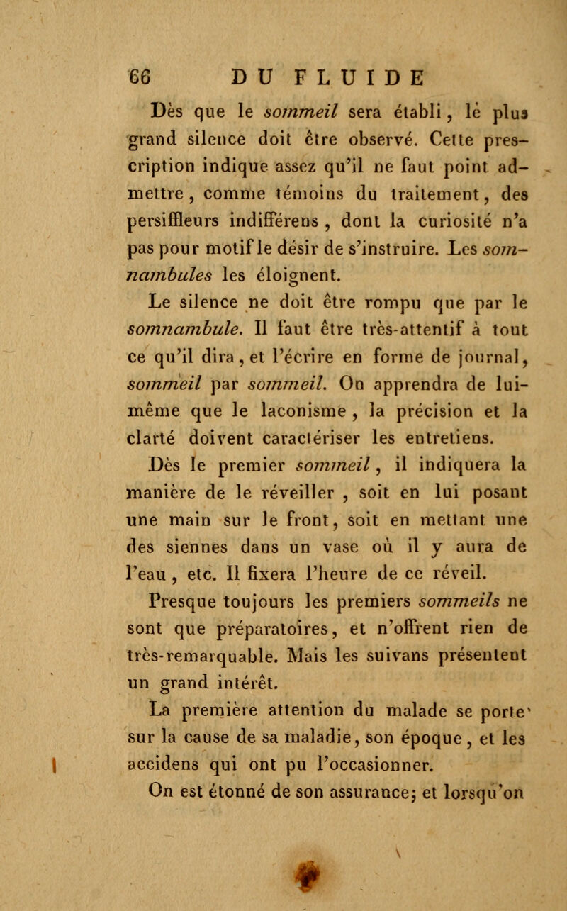 Dès que le sommeil sera établi, le plus grand silence doit être observé. Celte pres- cription indique assez qu'il ne faut point ad- mettre , comme témoins du traitement, des persiffleurs indifferens , dont la curiosité n'a pas pour motif le désir de s'instruire. Les som- nambules les éloignent. Le silence ne doit être rompu que par le somnambule. Il faut être très-attentif à tout ce qu'il dira, et l'écrire en forme de journal, sommeil par sommeil. On apprendra de lui- même que le laconisme , la précision et la clarté doivent caractériser les entretiens. Dès le premier sommeil, il indiquera la manière de le réveiller , soit en lui posant une main sur le front, soit en mettant une des siennes dans un vase où il y aura de l'eau , etc. Il fixera l'heure de ce réveil. Presque toujours les premiers sommeils ne sont que préparatoires, et n'offrent rien de très-remarquable. Mais les suivans présentent un grand intérêt. La première attention du malade se porte4 sur la cause de sa maladie, son époque, et les accidens qui ont pu l'occasionner. On est étonné de son assurance ; et lorsqu'on