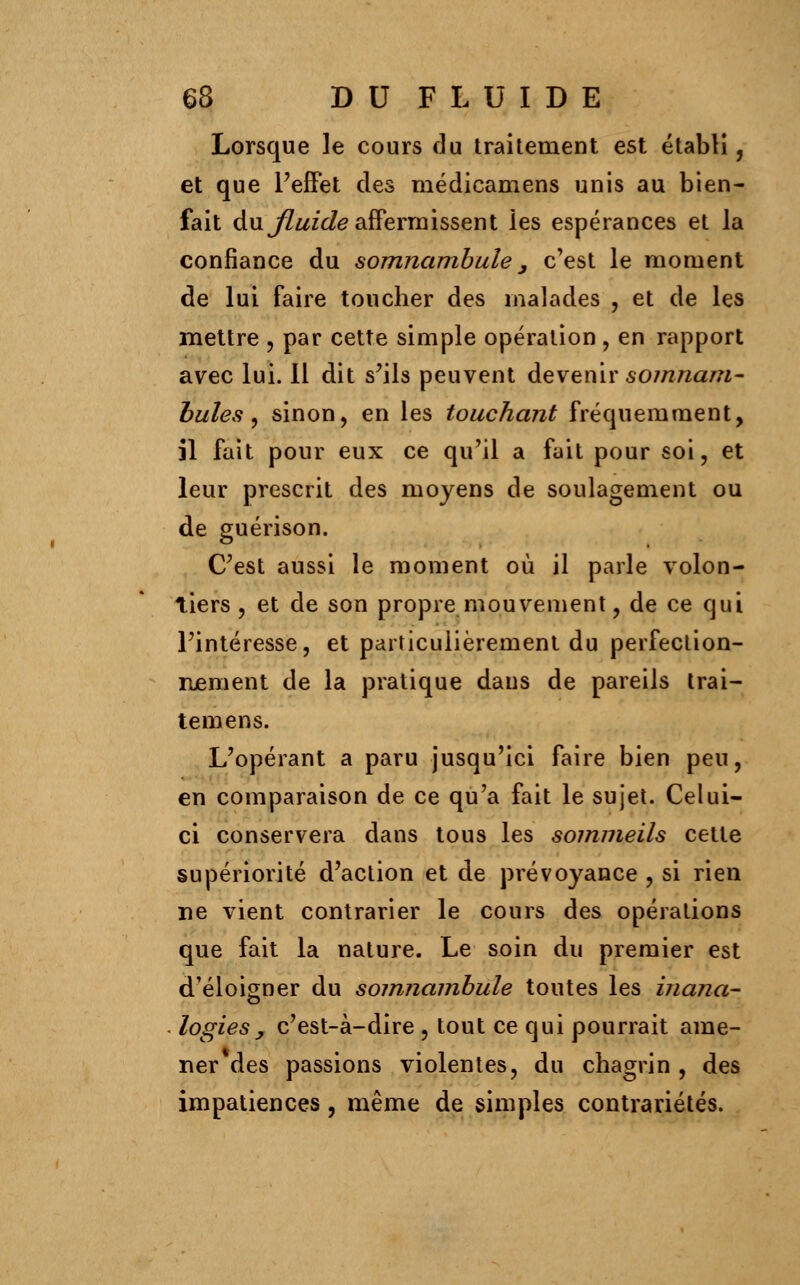 Lorsque le cours du traitement est établi, et que l'effet des médicamens unis au bien- fait du fluide affermissent les espérances et la confiance du somnambule, c'est le moment de lui faire toucher des malades , et de les mettre , par cette simple opération , en rapport avec lui. Il dit s'ils peuvent devenir somnam- bules, sinon, en les touchant fréquemment, il fait pour eux ce qu'il a fait pour soi, et leur prescrit des moyens de soulagement ou de guérison. C'est aussi le moment où il parle volon- tiers, et de son propre mouvement, de ce qui l'intéresse, et particulièrement du perfection- Renient de la pratique dans de pareils Irai- temens. L'opérant a paru jusqu'ici faire bien peu, en comparaison de ce qu'a fait le sujet. Celui- ci conservera dans tous les sommeils cette supériorité d'action et de prévoyance , si rien ne vient contrarier le cours des opérations que fait la nature. Le soin du premier est d'éloigner du somnambule toutes les inana- logies , c'est-à-dire , tout ce qui pourrait ame- ner des passions violentes, du chagrin , des impatiences, même de simples contrariétés.