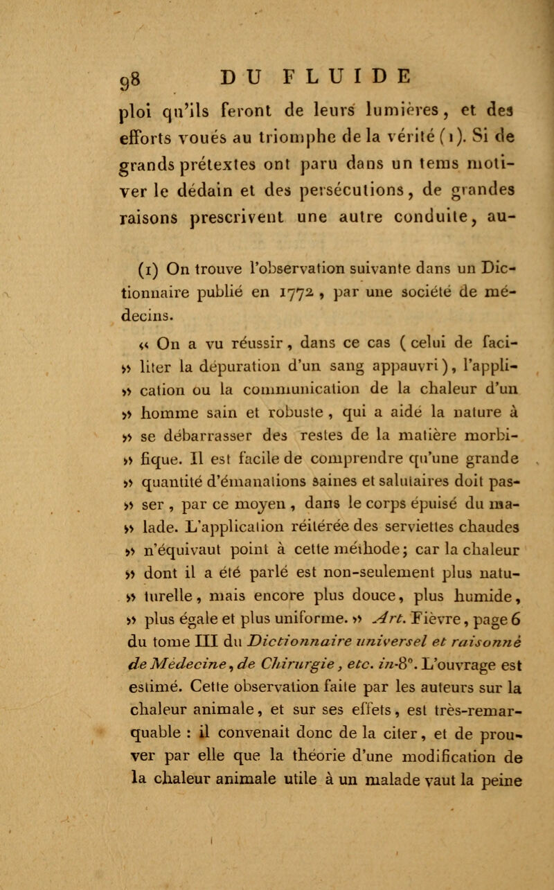 ploi qu'ils feront de leurs lumières, et des efforts voués au triomphe de la vérité (i). Si de grands prétextes ont paru dans un tems moti- ver le dédain et des persécutions, de grandes raisons prescrivent une autre conduite, au- (i) On trouve l'observation suivante dans un Dic- tionnaire publié en 1772 , par une société de mé- decins. « On a vu réussir, dans ce cas ( celui de faci- » liter la dépuration d'un sang appauvri), l'appli- » cation ou la communication de la chaleur d'un » homme sain et robuste , qui a aide la nature à » se débarrasser des restes de la matière morbi- » fique. Il est facile de comprendre qu'une grande » quantité d'émanations saines et salutaires doit pas- » ser , par ce moyen , dans le corps épuisé du 111 a- » lade. L'application réitérée des serviettes chaudes » n'équivaut point à cette méthode; car la chaleur >> dont il a été parlé est non-seulement plus natu- » turelle, mais encore plus douce, plus humide, » plus égale et plus uniforme. » Art. Fièvre, page 6 du tome III du Dictio?inaire universel et raisonné de Médecine, de Chirurgie, etc. in-8°. L'ouvrage est estimé. Cette observation faite par les auteurs sur la chaleur animale, et sur ses effets, est très-remar- quable : il convenait donc de la citer, et de prou- ver par elle que la théorie d'une modification de la chaleur animale utile à un malade vaut la peine