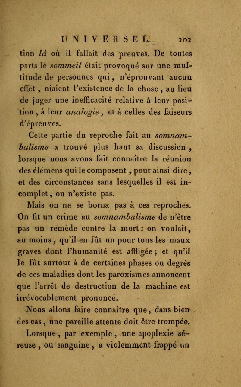 tion là où il fallait des preuves. De toules parts le sommeil était provoqué sur une mul- titude de personnes qui, n'éprouvant aucun effet , niaient l'existence de la chose , au lieu de juger une inefficacité relative à leur posi- tion , à leur analogie y et à celles des faiseurs d'épreuves. Cette partie du reproche fait au somnam- bulisme a trouvé plus haut sa discussion , lorsque nous avons fait connaître la réunion des élémens qui le composent, pour ainsi dire , et des circonstances sans lesquelles il est in- complet, ou n'existe pas. Mais on ne se borna pas à ces reproches. On fit un crime au somnambulisme de n'être pas un remède contre la mort: on voulait, au moins, qu'il en fût un pour tous les maux graves dont l'humanité est affligée -, et qu'il le fût surtout à de certaines phases ou degrés de ces maladies dont les paroxismes annoncent que l'arrêt de destruction de la machine est irrévocablement prononcé. Nous allons faire connaître que, dans bien des cas, une pareille attente doit être trompée. Lorsque , par exemple , une apoplexie sé- reuse , ou sanguine, a violemment frappé ua