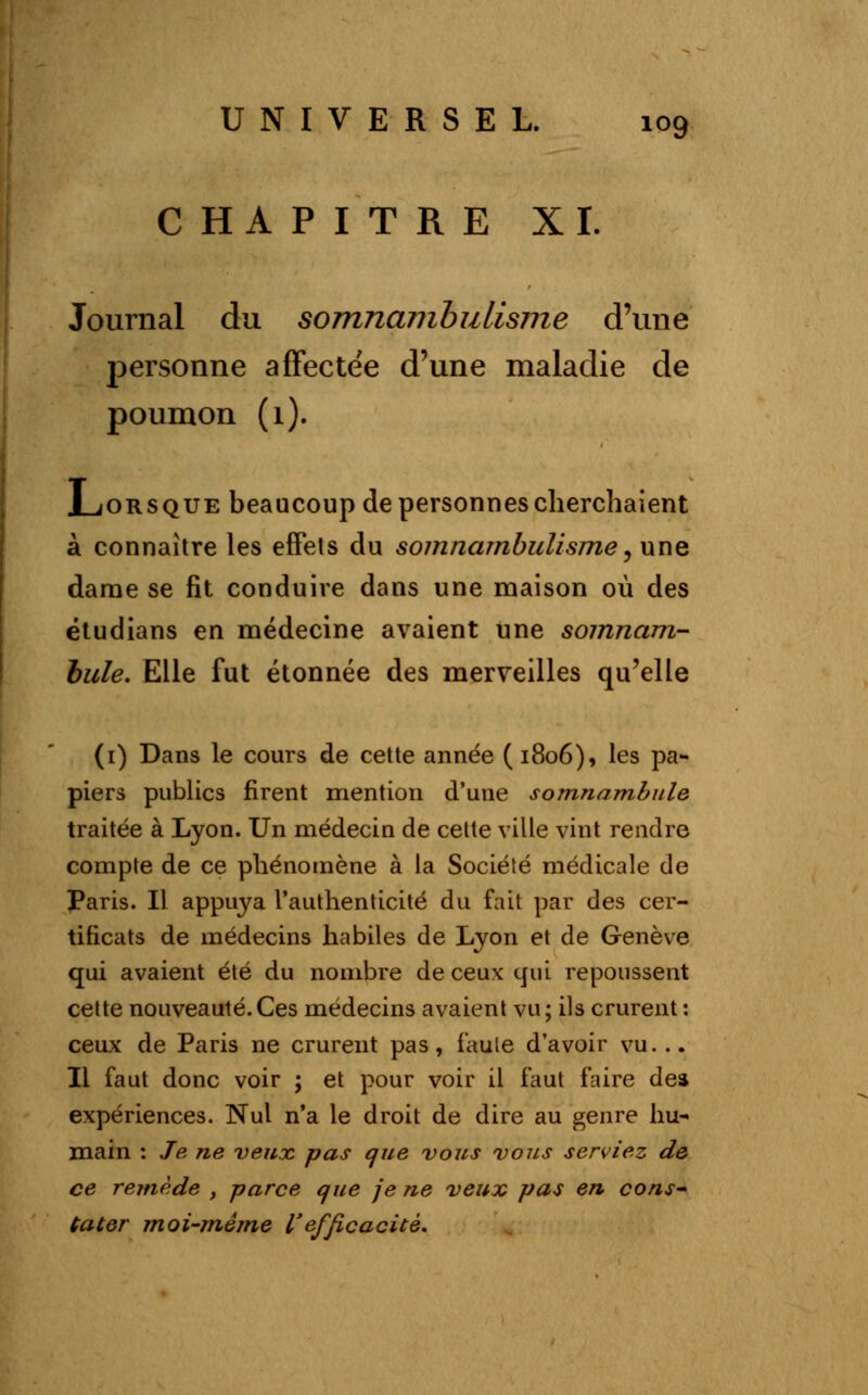 CHAPITRE XI. Journal du somnambulisme d'une personne affectée d'une maladie de poumon (1). .Lorsque beaucoup de personnes cherchaient à connaître les effets du somnambulisme, une dame se fit conduire dans une maison où des étudians en médecine avaient une somnam- bule. Elle fut étonnée des merveilles qu'elle (1) Dans le cours de cette année (1806), les pa- piers publics firent mention d'une somnambule traitée à Lyon. Un médecin de cette ville vint rendre compte de ce phénomène à la Société médicale de Paris. Il appuya l'authenticité du fait par des cer- tificats de médecins habiles de Lyon et de Genève qui avaient été du nombre de ceux qui repoussent cette nouveauté.Ces médecins avaient vu; ils crurent: ceux de Paris ne crurent pas, faute d'avoir vu. .. Il faut donc voir ; et pour voir il faut faire dea expériences. Nul n'a le droit de dire au genre hu- main : Je ne veux, pas que vous vous serviez de ce remède , parce que je ne veux pas en cons~ ta ter moi-même l'efficacité.