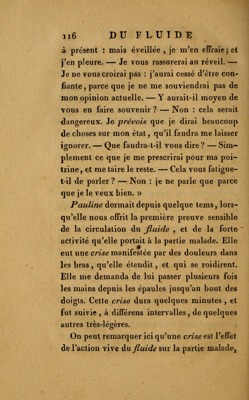 à présent : mais éveillée , je m'en effraie; et j'en pleure. — Je vous rassurerai au réveil. — Je ne vous croirai pas : j'aurai cessé d'être con- fiante , parce que je ne me souviendrai pas de mon opinion actuelle. — Y aurait-il moyen de vous en faire souvenir ? — Non : cela serait dangereux. Je prévois que je dirai beaucoup de choses sur mon état, qu'il faudra me laisser ignorer. — Que faudra-t-il vous dire ? — Sim- plement ce que je me prescrirai pour ma poi- trine, et me taire le reste. — Cela vous fatigue- t-il de parler ? — Non : je ne parle que parce que je le veux bien. » Pauline dormait depuis quelque tems, lors- qu'elle nous offrit la première preuve sensible de la circulation du fluide , et de la forte activité qu'elle portait à la partie malade. Elle eut une crise manifestée par des douleurs dans les bras, qu'elle étendit, et qui se roidirent. Elle me demanda de lui passer plusieurs fois les mains depuis les épaules jusqu'au bout des doigts. Cette crise dura quelques minutes , et fut suivie , à différens intervalles, de quelques autres très-légères. On peut remarquer ici qu'une crise est l'effet de l'action vive du fluide sur la partie malade,