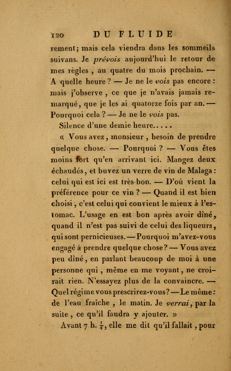 rement; mais cela viendra dans les sommeils suivans. Je prévois aujourd'hui le retour de mes règles , au quatre du mois prochain. — A quelle heure ? — Je ne le vois pas encore : mais j'observe , ce que je n'avais jamais re- marqué, que je les ai quatorze fois par an.— Pourquoi cela ? — Je ne le vois pas. Silence d'une demie heure (( Vous avez, monsieur , besoin de prendre quelque chose. — Pourquoi ? — Vous êtes moins ft)rt qu'en arrivant ici. Mangez deux échaudés, et buvez un verre de vin de Malaga : celui qui est ici est très bon. — D'où vient la préférence pour ce vin ? — Quand il est bien choisi, c'est celui qui convient le mieux à l'es- lomac. L'usage en est bon après avoir dîné, quand il n'est pas suivi de celui des liqueurs, qui sont pernicieuses. — Pourquoi m'avez-vous engagé à prendre quelque chose? — Vous avez peu dîné, en parlant beaucoup de moi à une personne qui , même en me voyant, ne croi- rait rien. N'essayez plus de la convaincre. — Quel régime vous prescrirez-vous?—Le même : de l'eau fraîche , le matin. Je verrai, par la suite , ce qu'il faudra y ajouter. )) Avant 7 h. £, elle me dit qu'il fallait , pour