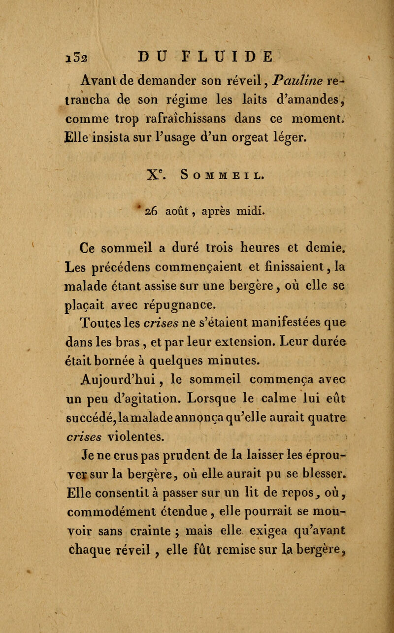 Avant de demander son réveil, Pauline re- trancha de son régime les laits d'amandes, comme trop rafraîchissans dans ce moment, Elle insista sur l'usage d'un orgeat léger. Xe. Sommeil. * 26 août, après midi. Ce sommeil a duré trois heures et demie. Les précédens commençaient et finissaient, la malade étant assise sur une bergère, où elle se plaçait avec répugnance. Toutes les crises ne s'étaient manifestées que dans les bras, et par leur extension. Leur durée était bornée à quelques minutes. Aujourd'hui, le sommeil commença avec un peu d'agitation. Lorsque le calme lui eût succédé, la malade annonça qu'elle aurait quatre crises violentes. Je ne crus pas prudent de la laisser les éprou- ver sur la bergère, où elle aurait pu se blesser. Elle consentit à passer sur un lit de repos, où, commodément étendue , elle pourrait se mou- voir sans crainte ; mais elle exigea qu'avant chaque réveil, elle fût remise sur la bergère,