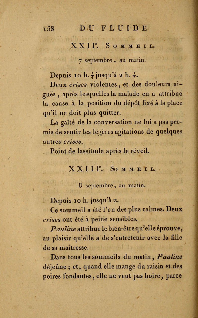 X X I P. S O M M E I t. 7 septembre , au matin. Depuis ioh.{ jusqu'à 2 h. \. Deux crises violentes, et des douleurs ai- guës , après lesquelles la malade en a attribué la cause à la position du dépôt fixé à la place qu'il ne doit plus quitter. La gaîté de la conversation ne lui a pas per- mis de sentir les légères agitations de quelques autres crises. Point de lassitude après le réveil. X X I I Ie. So M M e 1 L. 8 septembre, au matin. Depuis 10 h. jusqu'à 2. Ce sommeil a été l'un des plus calmes. Deux crises ont été à peine sensibles. Pauline attribue le bien-être qu'elle éprouve, au plaisir qu'elle a de s'entretenir avec la fille de sa maîtresse. Dans tous les sommeils du matin , Pauline déjeûne ; et, quand elle mange du raisin et des poires fondantes, elle ne veut pas boire, parce