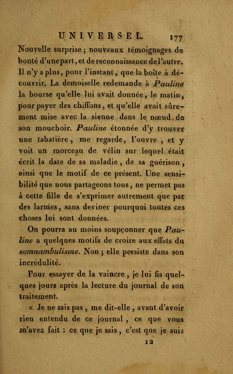 Nouvelle surprise ; nouveaux témoignages de bonté d'unepart, et de reconnaissance del'autre. Il n'y a plus, pour l'instant, que la boîte à dé- couvrir. La demoiselle redemande à Pauline la bourse qu'elle lui avait donnée, le matin, pour payer des chiffons, et qu'elle avait sûre- ment mise avec la sienne dans le nœud de son mouchoir. Pauline étonnée d'y trouver une tabatière , me regarde, l'ouvre , et y voit un morceau de vélin sur lequel était écrit la date de sa maladie , de sa guérison , ainsi que le motif de ce présent. Une sensi- bilité que nous partageons tous, ne permet pas à cette fille de s'exprimer autrement que par des larmes, sans deviner pourquoi toutes ces choses lui sont données. On pourra au moins soupçonner que Pau- line a quelques motifs de croire aux effets du somnambulisme. Non ; elle persiste dans son incrédulité. Pour essayer de la vaincre , je lui fis quel- ques jours après la lecture du journal de son traitement. « Je ne sais pas , me dit-elle , avant d'avoir rien entendu de ce journal , ce que vous m'avez fait : ce que je sais, c'est que je suis 12