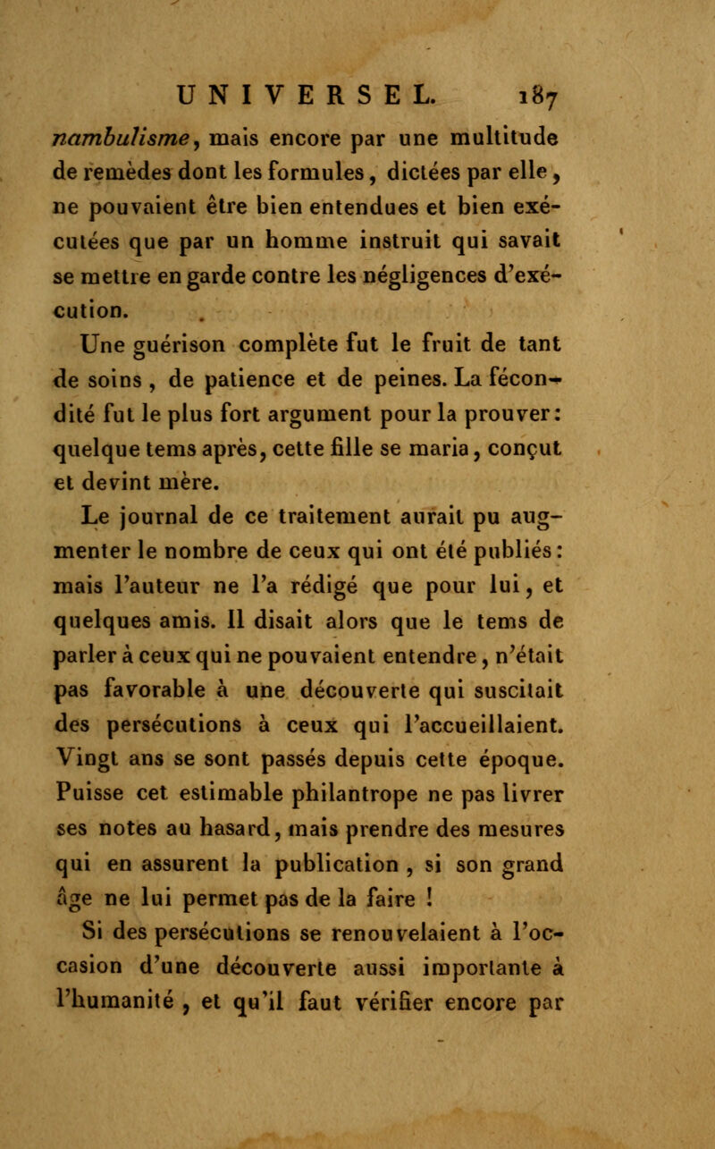 nambulisme, mais encore par une multitude de remèdes dont les formules, dictées par elle, ne pouvaient être bien entendues et bien exé- cutées que par un homme instruit qui savait se mettre en garde contre les négligences d'exé- cution. Une guérison complète fut le fruit de tant de soins , de patience et de peines. La fécon^ dite fut le plus fort argument pour la prouver: quelque tems après, cette fille se maria, conçut et devint mère. Le journal de ce traitement aurait pu aug- menter le nombre de ceux qui ont été publiés : mais l'auteur ne Ta rédigé que pour lui, et quelques amis. 11 disait alors que le tems de parler à ceux qui ne pouvaient entendre, n'était pas favorable à une découverte qui suscitait des persécutions à ceux qui l'accueillaient. Vingt ans se sont passés depuis cette époque. Puisse cet estimable philantrope ne pas livrer ses notes au hasard, mais prendre des mesures qui en assurent la publication , si son grand âge ne lui permet pas de la faire ! Si des persécutions se renouvelaient à l'oc- casion d'une découverte aussi importante à l'humanité , et qu'il faut vérifier encore par